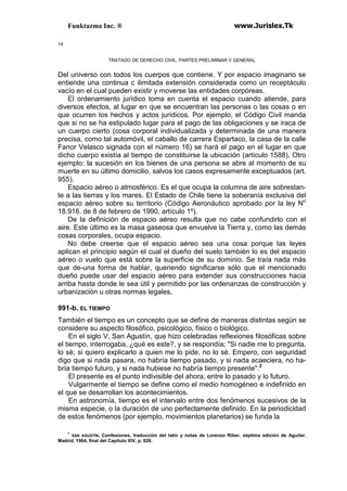 Funktazma Inc. ® www.Jurislex.Tk
14
TRATADO DE DERECHO CIVIL, PARTES PRELIMINAR V GENERAL
Del universo con todos los cuerpos que contiene. Y por espacio imaginario se
entiende una continua c ilimitada extensión considerada como un receptáculo
vacío en el cual pueden existir y moverse las entidades corpóreas,
El ordenamiento jurídico toma en cuenta el espacio cuando atiende, para
diversos efectos, al lugar en que se encuentran las personas o las cosas o en
que ocurren los hechos y actos jurídicos. Por ejemplo, el Código Civil manda
que si no se ha estipulado lugar para el pago de las obligaciones y se iraca de
un cuerpo cierto (cosa corporal individualizada y determinada de una manera
precisa, como tal automóvil, el caballo de carrera Espartaco, la casa de la calle
Fanor Velasco signada con el número 16) se hará el pago en el lugar en que
dicho cuerpo existía al tiempo de constituirse la ubicación (artículo 1588), Otro
ejemplo: la sucesión en los bienes de una persona se abre al momento de su
muerte en su último domicilio, salvos los casos expresamente exceptuados (art.
955).
Espacio aéreo o atmosférico. Es el que ocupa la columna de aire sobrestan-
te a las tierras y los mares. El Estado de Chile tiene la soberanía exclusiva del
espacio aéreo sobre su territorio (Código Aeronáutico aprobado por la ley No
18.916. de 8 de febrero de 1990, artículo 1º).
De la definición de espacio aéreo resulta que no cabe confundirlo con el
aire. Este último es la masa gaseosa que envuelve la Tierra y, como las demás
cosas corporales, ocupa espacio.
No debe creerse que el espacio aéreo sea una cosa porque las leyes
aplican el principio según el cual el dueño del suelo también lo es del espacio
aéreo o vuelo que está sobre la superficie de su dominio. Se traía nada más
que de-una forma de hablar, queriendo significarse sólo que el mencionado
dueño puede usar del espacio aéreo para extender sus construcciones hacia
arriba hasta donde le sea útil y permitido por las ordenanzas de construcción y
urbanización u otras normas legales,
991-b. EL TIEMPO
También el tiempo es un concepto que se define de maneras distintas según se
considere su aspecto filosófico, psicológico, físico o biológico.
En el siglo V, San Agustín, que hizo celebradas reflexiones filosóficas sobre
el tiempo, interrogaba, ¿qué es este?, y se respondía; "Si nadie me lo pregunta,
lo sé; si quiero explicarlo a quien me lo pide, no lo sé. Empero, con seguridad
digo que si nada pasara, no habría tiempo pasado, y si nada acaeciera, no ha-
bría tiempo futuro, y si nada hubiese no habría tiempo presente".2
El presente es el punto indivisible del ahora, entre lo pasado y lo futuro.
Vulgarmente el tiempo se define como el medio homogéneo e indefinido en
el que se desarrollan los acontecimientos.
En astronomía, tiempo es el intervalo entre dos fenómenos sucesivos de la
misma especie, o la duración de uno perfectamente definido. En la periodicidad
de estos fenómenos (por ejemplo, movimientos planetarios) se funda la
1
SAN AGUSTÍN, Confesiones, traducción del latín y notas de Lorenzo Riber, séptima edición de Aguilar.
Madrid, 1964, final del Capítulo XIV, p. 626.
 