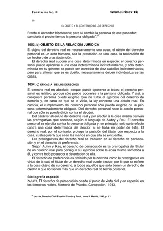 Funktazma Inc. ® www.Jurislex.Tk
59
EL OBJETO Y EL CONTENIDO DE LOS DERECHOS
Frente al acreedor hipotecario; pero sí cambia la persona de ese poseedor,
cambiará al propio tiempo la persona obligada".67
1053. b) OBJETO DE LA RELACIÓN JURÍDICA
El objeto del derecho real es necesariamente una cosa; el objeto del derecho
personal es un acto humano, sea la prestación de una cusa, la realización de
un hecho o de una abstención.
El derecho real supone una cosa determinada en especie: el derecho per-
sonal puede aplicarse a una cosa indeterminada individualmente, y sólo deter-
minada en su género: se puede ser acreedor de diez caballos indeterminados;
pero para afirmar que se es dueño, necesariamente deben individualizarse las
cosas,
1054. c) EFICACIA DE LOS DERECHOS
El derecho real es absoluto, porque puede oponerse a todos; el derecho per-
sonal es relativo, porque sólo puede oponerse a la persona obligada. Y así, a
cualquiera persona puede exigirse que no turbe el ejercicio del derecho de
dominio y, en caso de que se lo viole, la ley concede una acción real. En
cambio, el cumplimiento del derecho personal sólo puede exigirse de la per-
sona determinadamente obligada. Del derecho personal nace la acción perso-
nal que sólo se puede dirigir contra el deudor.
Del carácter absoluto del derecho real y por afectar a la cosa misma derivan
las prerrogativas que concede, según el lenguaje de Aubry y Rau. El derecho
personal se ejercita contra la persona obligada y, en principio, sólo surte efecto
contra una cosa determinada del deudor, si se halla en poder de éste. El
derecho real, por el contrario, protege la posición del titular con respecto a la
cosa, cualesquiera que sean las manos en que ella se encuentre.
Las prerrogativas del derecho real se traducen en el derecho de persecu-
ción y en el derecho de preferencia.
Según Auhry y Rau, el derecho de persecución es la prerrogativa del titular
de un derecho real para perseguir su ejercicio sobre la cosa misma sometida a
él, y contra todo poseedor o detentador de ella.
El derecho de preferencia es definido por la doctrina como la prerrogativa en
virtud de la cual el titular de un derecho real puede excluir, por lo que se refiere
a la cosa objeto de su derecho, a todos aquellos que sólo tienen un derecho de
crédito o que no tienen más que un derecho real de fecha posterior.
Bibliografía especial
ZAPATA, El derecho de persecución desde el punto de vista civil y en especial en
los derechos reales, Memoria de Prueba, Concepción, 1943.
67
CASTÁN, Derecho Civil Español Común y Foral, tomo II, Madrid, 1943, p. 11.
 