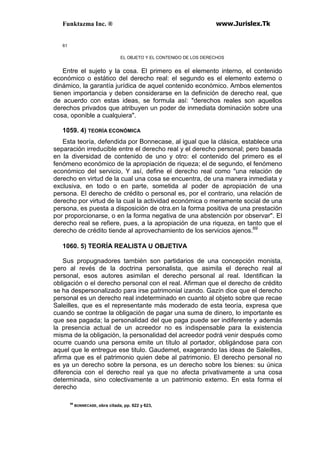 Funktazma Inc. ® www.Jurislex.Tk
61
EL OBJETO Y EL CONTENIDO DE LOS DERECHOS
Entre el sujeto y la cosa. El primero es el elemento interno, el contenido
económico o estático del derecho real: el segundo es el elemento externo o
dinámico, la garantía jurídica de aquel contenido económico. Ambos elementos
tienen importancia y deben considerarse en la definición de derecho real, que
de acuerdo con estas ideas, se formula así: "derechos reales son aquellos
derechos privados que atribuyen un poder de inmediata dominación sobre una
cosa, oponible a cualquiera".
1059. 4) TEORÍA ECONÓMICA
Esta teoría, defendida por Bonnecase, al igual que la clásica, establece una
separación irreducible entre el derecho real y el derecho personal; pero basada
en la diversidad de contenido de uno y otro: el contenido del primero es el
fenómeno económico de la apropiación de riqueza; el de segundo, el fenómeno
económico del servicio, Y así, define el derecho real como "una relación de
derecho en virtud de la cual una cosa se encuentra, de una manera inmediata y
exclusiva, en todo o en parte, sometida al poder de apropiación de una
persona. El derecho de crédito o personal es, por el contrario, una relación de
derecho por virtud de la cual la actividad económica o meramente social de una
persona, es puesta a disposición de otra.en la forma positiva de una prestación
por proporcionarse, o en la forma negativa de una abstención por observar". El
derecho real se refiere, pues, a la apropiación de una riqueza, en tanto que el
derecho de crédito tiende al aprovechamiento de los servicios ajenos.69
1060. 5) TEORÍA REALISTA U OBJETIVA
Sus propugnadores también son partidarios de una concepción monista,
pero al revés de la doctrina personalista, que asimila el derecho real al
personal, esos autores asimilan el derecho personal al real. Identifican la
obligación o el derecho personal con el real. Afirman que el derecho de crédito
se ha despersonalizado para irse patrimonial izando. Gazín dice que el derecho
personal es un derecho real indeterminado en cuanto al objeto sobre que recae
Saleilles, que es el representante más moderado de esta teoría, expresa que
cuando se contrae la obligación de pagar una suma de dinero, lo importante es
que sea pagada; la personalidad del que paga puede ser indiferente y además
la presencia actual de un acreedor no es indispensable para la existencia
misma de la obligación, la personalidad del acreedor podrá venir después como
ocurre cuando una persona emite un título al portador, obligándose para con
aquel que le entregue ese titulo. Gaudemet, exagerando las ideas de Saleilles,
afirma que es el patrimonio quien debe al patrimonio. El derecho personal no
es ya un derecho sobre la persona, es un derecho sobre los bienes: su única
diferencia con el derecho real ya que no afecta privativamente a una cosa
determinada, sino colectivamente a un patrimonio externo. En esta forma el
derecho
69
BONNECASE, obra citada, pp. 622 y 623,
 