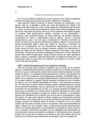 Funktazma Inc. ® www.Jurislex.Tk
65
EL OBJETO Y EL CONTENIDO DE LOS DERECHOS
En el cual se hallaría contenido; la acción sería el mismo derecho esgrimido
ante los tribunales para que sea reconocido, satisfecho o respetado.
Esta posición implica confundir la acción procesal con pretensión o exi-
gencia, esto es, la facultad o poder que nace del derecho de crédito o del
derecho real para reclamar a oirá u otras personas la efectividad del derecho.
La acción no sería más que la pretensión hecha valer contra el obligado a tra-
vés de los tribunales de justicia. Seria una forma dinámica del derecho subjeti-
vo material. Este permanecería estático mientras no es amenazado o
vulnerado; pero producido alguno de estos extremos, se tomaría dinámico,
"armándose de casco y preparándose para la guerra". Acción y derecho
representarían, pues, una sola cosa considerada en distintos momentos; la
acción no sería sino un atributo del derecho subjetivo material. Por eso el autor
francés Demolombe llegó a decir que hablar de "derechos y acciones" es
incurrir en un pleonasmo, en una redundancia. Apartándonos un poco del
fondo, hemos de decir que no siempre merecen repudio los pleonasmos. A
veces son útiles por dar colorido o fuerza expresiva a las frases, como estas
del Quijote: "se aporrea y se da de puñaladas él mesmo a sí mismo''. Mucho se
podría decir sobre el pleonasmo, desde diversos puntos de vista; gramático,
lógico, retórico y estilístico; este tema fascinante no podemos tocarlo aquí y su
enunciación sólo nos sirve para una digresión que refresca en el lato y árido
camino del discurso jurídico.
1067. CONCEPCIÓN PROCESALISTICA DEL DERECHO AUTONOMO
Pero los procesa listas modernos sostienen que la acción es un derecho
distinto e independiente del derecho material; tratase de un derecho autónomo.
Hacen ver que si la concepción civilista fuera exacta siempre deberían coincidir
derecho y acción, y la realidad jurídica demuestra lo contrario: hay derechos sin
acción, como los correlativos a las obligaciones naturales. Cumplidas éstas, el
objeto de su prestación se incorpora legítimamente al patrimonio del acreedor,
y no puede repetirse lo pagado. Resulta evidente la existencia de un derecho
sin acción, sin una cualidad inseparable del mismo. Y tal conclusión es absur-
da. Por otro lado, la teoría clásica tampoco explica satisfactoriamente el caso
de las acciones infundadas, esto es, ejercitadas sin derecho. Suponen ellas la
promoción de una demanda por el actor y su rechazo después de haberse se-
guido todo un proceso. Si la acción fuera el derecho deducido en juicio, sería
inconcebible que se perdiera un pleito por carecer de derecho; y sin embargo,
aparece de manifiesto que se ejercitó una acción que no correspondía a dere-
cho alguno. En este punto algunos civilistas replican que tal situación nada de
extraño tiene, como quiera que en el campo del derecho sustantivo ocurra algo
análogo cuando una persona ejerce de hecho un derecho que no le corres-
ponde, sea de buena o mala fe, como en la posesión. Pero los procesalistas no
callan y atacan por otro costado. Traen a cuento las llamadas acciones decla-
rativas o de simple apreciación; el demandante no pretende en estos casos te-
ner un derecho substancial correlativo de una obligación del demandado; el
actor sólo pide al juez que declare la existencia o inexistencia de una situación
jurídica, Es el caso de la persona que solicita al juez que declare que no es
deudor de un individuo que pretende ser su acreedor o que no es padre del
 