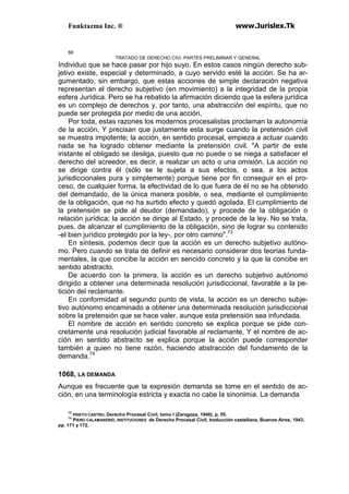 Funktazma Inc. ® www.Jurislex.Tk
66
TRATADO DE DERECHO CIVI. PARTES PRELIMINAR Y GENERAL
Individuo que se hace pasar por hijo suyo. En estos casos ningún derecho sub-
jetivo existe, especial y determinado, a cuyo servido esté la acción. Se ha ar-
gumentado, sin embargo, que estas acciones de simple declaración negativa
representan el derecho subjetivo (en movimiento) a la integridad de la propia
esfera Jurídica. Pero se ha rebatido la afirmación diciendo que la esfera jurídica
es un complejo de derechos y, por tanto, una abstracción del espíritu, que no
puede ser protegida por medio de una acción,
Por toda, estas razones los modernos procesalistas proclaman la autonomía
de la acción, Y precisan que justamente esta surge cuando la pretensión civil
se muestra impotente; la acción, en sentido procesal, empieza a actuar cuando
nada se ha logrado obtener mediante la pretensión civil. "A partir de este
instante el obligado se desliga, puesto que no puede o se niega a satisfacer el
derecho del acreedor, es decir, a realizar un acto o una omisión. La acción no
se dirige contra él (sólo se le sujeta a sus efectos, o sea, a los actos
jurisdiccionales pura y simplemente) porque tiene por fin conseguir en el pro-
ceso, de cualquier forma, la efectividad de lo que fuera de él no se ha obtenido
del demandado, de la única manera posible, o sea, mediante el cumplimiento
de la obligación, que no ha surtido efecto y quedó agolada. El cumplimiento de
la pretensión se pide al deudor (demandado), y procede de la obligación o
relación jurídica; la acción se dirige al Estado, y procede de la ley. No se trata,
pues, de alcanzar el cumplimiento de la obligación, sino de lograr su contenido
-el bien jurídico protegido por la ley-, por otro camino".73
En síntesis, podemos decir que la acción es un derecho subjetivo autóno-
mo. Pero cuando se trata de definir es necesario considerar dos teorías funda-
mentales, la que concibe la acción en sencido concreto y la que la concibe en
sentido abstracto.
De acuerdo con la primera, la acción es un derecho subjetivo autónomo
dirigido a obtener una determinada resolución jurisdiccional, favorable a la pe-
tición del reclamante.
En conformidad al segundo punto de vista, la acción es un derecho subje-
tivo autónomo encaminado a obtener una determinada resolución jurisdiccional
sobre la pretensión que se hace valer, aunque esta pretensión sea infundada.
El nombre de acción en sentido concreto se explica porque se pide con-
cretamente una resolución judicial favorable al reclamante, Y el nombre de ac-
ción en sentido abstracto se explica porque la acción puede corresponder
también a quien no tiene razón, haciendo abstracción del fundamento de la
demanda.74
1068, LA DEMANDA
Aunque es frecuente que la expresión demanda se tome en el sentido de ac-
ción, en una terminología estricta y exacta no cabe la sinonimia. La demanda
73
PRIETO CASTRO, Derecho Procesal Civil, tomo I (Zaragoza, 1946), p, 55.
74
PIERO CALAMANDREI, INSTITUCIONES de Derecho Procesal Civil, traducción castellana, Buenos Aires, 1943,
pp. 171 y 172.
 
