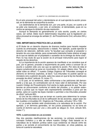 Funktazma Inc. ® www.Jurislex.Tk
67
EL OBJETO Y EL CONTENIDO DE LOS DERECHOS
Es el acto procesal del actor o demándame en el cual ejercita la acción proce-
sal; en la demanda se corporifica la acción.
Los destinatarios de la demanda son, por una parte, el juez, en cuanto a él
se pide una resolución, y por oirá, el contendor, el demandado, pues en su
contra se persigue la dictación de esa resolución.
Aunque la demanda es generalmente un acto escrito, puede, en ciertos
casos, ser verbal. Debe reunir determinados requisitos que la legislación po-
sitiva procesal se encarga de señalar (C. de Procedimiento Civil, artículos 254 y
255).
1069. IMPORTANCIA PRÁCTICA DE LA ACCIÓN
a) El titular de un derecho dispone de diversos medios para hacerlo respetar
cuando es amenazado, desconocido o violado. Por ejemplo, puede ejercitar el
derecho de retención, definido como "la facultad que compete al poseedor o
tenedor de una cosa debida, para conservarla (retenerla) hasta obtener el pago
de lo que es debido por el propietario o acreedor de la entrega de dicha cosa",
Pero no hay duda de que la acción es el principal instrumento para lograr el
respeto de los derechos.
b) La importancia de la acción aparece de manifiesto si se considera que el
juez, por lo genera, procede a requerimiento de parte; entra a conocer de un
asunto o cuestión sólo una vez que se ejercita la acción. Por obra de ésta el
órgano jurisdiccional se pone en movimiento. Un adagio clásico dice; "Ne pro-
cedat iudex ex officio", Y nuestro Código Orgánico de Tribunales consagra el
aforismo en términos explícitos, al decir; "Los tribunales no podrán ejercer su
ministerio sino a petición de parte, salvo los casos en que la ley los faculte para
proceder de oficio" (articulo 10, inciso 1º)
c) El juez, en la sentencia, debe conformarse a las peticiones del deman-
dante y a las que, en contradicción con él, hace valer el demandado. Por eso
nuestro Código de Procedimiento Civil sienta la regla general de que "las sen-
tencias se pronunciaran conforme al mérito del proceso, y no podrán exten-
derse a puntos que no hayan sido expresamente sometidos a juicio por las
partes, salvo en cuanto las leyes manden o permitan a los tribunales proceder
de oficio" (artículo l60).
d) Uno de los criterios que se toman en cuenta para determinar la compe-
tencia de los tribunales es el de la calificación de las acciones, según sean és-
tas muebles o inmuebles CC. Orgánico de Tribunales, artículos 135 a 138).
e) La prueba también está condicionada a la naturaleza de la acción. Por
ejemplo, y en términos generales, en los juicios posesorios no se toma en
cuenta el dominio que por una u otra parte se alegue (C. Civil, articulo 923,
inciso 1°).
1070. CLASIFICACIONES DE LAS ACCIONES
Hay dos grandes clasificaciones de las acciones. La primera considera el
concepto civilistico y a ella se refiere nuestro Código. Está basada en la
naturaleza de la relación jurídica sobre cuya existencia se discute entre las
partes y se somete al conocimiento de los tribunales; en otras palabras, se
toma en cuenta la naturaleza
 