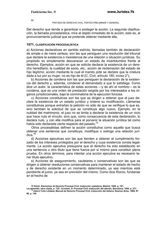 Funktazma Inc. ® www.Jurislex.Tk
68
TRATADO DE DERECHO CIVIL. PARTES PRELIMINAR Y GENERAL
Del derecho que tiende a garantizar o proteger la acción. La segunda clasifica-
ción, la llamada proceslaística, mira al objeto inmediato de la acción, esto es, al
pronunciamiento judicial que se pretende obtener mediante ella,
1071. CLASIFICACIÓN PROCESALÍSTICA
a) Acciones declarativas en sentido estricto, llamadas también de declaración
de simple o de mera certeza, son las que persiguen una resolución del tribunal
que declare la existencia o inexistencia de una relación o situación jurídicas. Su
propósito es simplemente desvanecer un estado de incertidumbre frente al
derecho. Ejemplos; acción en que se solicita declarar la existencia de un dere-
cho hereditario, la cualidad de socio, etc.; acción de reclamación del estado de
hijo legítimo; acción mediante la cual el marido pide se declare que la criatura
dada a luz por su mujer, no es hijo de él (C, Civil, artículo 180, inciso 2°),
b) Acciones de condena son las que persiguen la declaración de la existen-
cia del derecho y, además, condenar al demandado a que lo satisfaga. Como
dice un autor, la característica de estas acciones —y de ahí el nombre— es la
condena, que es una orden de prestación exigida por los interesados a los ór-
ganos jurisdiccionales, bajo la conminatoria de la ejecución forzosa.
c) Acciones constitutivas son las que se dirigen a obtener que el juez de-
clare la existencia de un estado jurídico y ordene su modificación, Llámense
constitutivas porque entrañan la petición no sólo de que se verifique lo que es,
sino también la solicitud de que se constituya algo nuevo. Ejemplo; en la
nulidad del matrimonio, el juez no se limita a declarar la existencia de un vicio
que hace nulo el vínculo, sino que, como consecuencia de esta declaración, lo
declara nulo, y con ella modifica para el porvenir la situación jurídica tal como
había sido declarada cierta respecto del pasado,75
Otros procesalistas definen la acción constitutiva como aquella que busca
obtener una sentencia que constituya, modifique o extinga una relación jurí-
dica.76
d) Acciones ejecutivas son las que tienden a obtener el cumplimiento for-
zado de los intereses protegidos por el derecho y cuya existencia consta legal-
mente. La acción ejecutiva presupone que el derecho ha sido establecido en
una sentencia u otro título que tiene fuerza por sí mismo para constituir plena
prueba. En otros términos, para intentar una acción ejecutiva es necesario te-
ner título ejecutivo.
e) Acciones de aseguramiento, cautelares o conservativas son las que se
dirigen a obtener resoluciones conservativas para mantener el estado de hecho
y de derecho existente en un momento determinado, ya sea mientras está
pendiente el juicio, ya sea en previsión del mismo. Como dice Rocco, fúndanse
en el hecho de
75 Kisch. Elementos de Derecho Procesal Civil, traducción castellana, Madrid, 1940, p, 181;
CALAMANDREI, obra citada, p. 135; -SCHONKE, D. Procesal Civil, traducción del alemán, Barcelona, 1950, p. 277.
76
ENRICO Tulio LiEBMAN, Manual de Derecho Procesal Civil, traducción del italiano. Buenos Aires, 1980, Nº
86, p. 140.
 