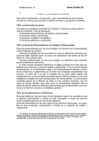 Funktazma Inc. ® www.Jurislex.Tk
69
EL OBJETO Y EL CONTENIDO DE LOS DERECHOS
Que entre la declaración y la ejecución, pasa necesariamente cierto tiempo,
durante el cual hay que mantener el estado de hecho o de derecho existente.
1072. CLASIFICACIÓN CIVILÍSTICA
Considera la naturaleza sustancial de la relación o situación jurídica sobre la
cual se contiende, Y así se distinguen:
a) Acciones personalísimas, de estado y patrimoniales;
b) Acciones reales y personales;
c) Acciones muebles e inmuebles, y
d) Acciones petitorias y posesorias.
1073- a) Acciones Personalísimas, de Estado y Patrimoniales
Acciones personalísimas son las que protegen los derechos de la personalidad,
como el derecho al nombre.
Acciones de estado son las que tienen en mira las relaciones de familia pro-
piamente tales. Ejemplo típico; la acción de reclamación del estado de hijo le-
gítimo (C. Civil, artículo 320).
Acciones patrimoniales son las que protegen los derechos cuyo contenido
es primordialmente económico.
A veces resulta necesario determinar el objeto principal de la litis para es-
tablecer si se trata de un Juicio de estado o patrimonial. Y así, ha dicho nuestra
Jurisprudencia, si el demandado niega a los demandantes el derecho a impe-
trar la nulidad de un testamento por no tener con el testador el parentesco que
invocan, no cabe dar a la litis el carácter de un juicio sobre estado civil
propiamente tal, ya que el objeto primordial que en ella se persigue no es el de
establecer el estado civil que corresponda a los demandantes. La controversia
suscitada acerca de la filiación de éstos es una cuestión accesoria, que sin
duda es forzoso resolver, pero sólo como un antecedente necesario para el
efecto de decidir sobre los derechos patrimoniales que se demandan y que son
los que le imprimen al juicio su verdadero carácter.77
1074. b) ACCIONES REALES Y PERSONALES
Acciones reales son las que nacen de los derechos reales; son aquellas en que
el derecho controvertido o incierto es real. Competen al titular del derecho
contra cualquier persona; es una acción absoluta.
Acciones personales son las que nacen de los derechos personales; son aque-
llas en que el derecho controvertido o incierto es un derecho de crédito u
obligaciones
77
C. Suprema, 8 de mayo de 1908, Revista de Derecho y Jurisprudencia, tomo 5, sección primera, p.368; C.
Suprema, 31 diciembre 1910, Revista de Derecho y jurisprudencia, tomo 9, sección primera, p. 67: C, Valdivia,
1º agosto 1929, Revista derecho y Jurisprudencia, tomo 28, sección primera, p. 439, C, Concepción. 9 de
diciembre 1931, G. de los Tribunales, año 1931, 2º semestre, No
114, p, 528,
 