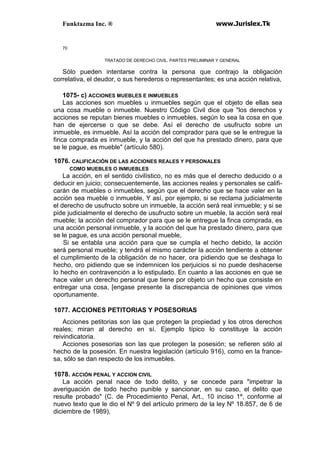 Funktazma Inc. ® www.Jurislex.Tk
70
TRATADO DE DERECHO CIVIL. PARTES PRELIMINAR Y GENERAL
Sólo pueden intentarse contra la persona que contrajo la obligación
correlativa, el deudor, o sus herederos o representantes; es una acción relativa,
1075- c) ACCIONES MUEBLES E INMUEBLES
Las acciones son muebles u inmuebles según que el objeto de ellas sea
una cosa mueble o inmueble. Nuestro Código Civil dice que "los derechos y
acciones se reputan bienes muebles o inmuebles, según lo sea la cosa en que
han de ejercerse o que se debe. Así el derecho de usufructo sobre un
inmueble, es inmueble. Así la acción del comprador para que se le entregue la
finca comprada es inmueble, y la acción del que ha prestado dinero, para que
se le pague, es mueble" (artículo 580).
1076. CALIFICACIÓN DE LAS ACCIONES REALES Y PERSONALES
COMO MUEBLES O INMUEBLES
La acción, en el sentido civilístico, no es más que el derecho deducido o a
deducir en juicio; consecuentemente, las acciones reales y personales se califi-
carán de muebles o inmuebles, según que el derecho que se hace valer en la
acción sea mueble o inmueble, Y así, por ejemplo, si se reclama judicialmente
el derecho de usufructo sobre un inmueble, la acción será real inmueble; y si se
pide judicialmente el derecho de usufructo sobre un mueble, la acción será real
mueble; la acción del comprador para que se le entregue la finca comprada, es
una acción personal inmueble, y la acción del que ha prestado dinero, para que
se le pague, es una acción personal mueble,
Si se entabla una acción para que se cumpla el hecho debido, la acción
será personal mueble; y tendrá el mismo carácter la acción tendiente a obtener
el cumplimiento de la obligación de no hacer, ora pidiendo que se deshaga lo
hecho, oro pidiendo que se indemnicen los perjuicios si no puede deshacerse
lo hecho en contravención a lo estipulado. En cuanto a las acciones en que se
hace valer un derecho personal que tiene por objeto un hecho que consiste en
entregar una cosa, [engase presente la discrepancia de opiniones que vimos
oportunamente.
1077. ACCIONES PETITORIAS Y POSESORIAS
Acciones petitorias son las que protegen la propiedad y los otros derechos
reales; miran al derecho en sí. Ejemplo típico lo constituye la acción
reivindicatoria.
Acciones posesorias son las que protegen la posesión; se refieren sólo al
hecho de la posesión. En nuestra legislación (artículo 916), como en la france-
sa, sólo se dan respecto de los inmuebles.
1078. ACCIÓN PENAL Y ACCION CIVIL
La acción penal nace de todo delito, y se concede para "impetrar la
averiguación de todo hecho punible y sancionar, en su caso, el delito que
resulte probado" (C. de Procedimiento Penal, Art., 10 inciso 1º, conforme al
nuevo texto que le dio el Nº 9 del artículo primero de la ley Nº 18.857, de 6 de
diciembre de 1989),
 