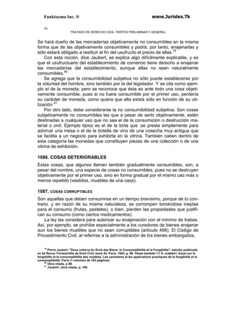 Funktazma Inc. ® www.Jurislex.Tk
74
TRATADO DE DERECHO CIVIL. PARTES PRELIMINAR Y GENERAL
Se hará dueño de las mercaderías objetivamente no consumibles en la misma
forma que de las objetivamente consumibles y podrá, por tanto, enajenarlas y
sólo estará obligado a restituir al fin del usufructo el precio de ellas.79
Con esta noción, dice Jaubert, se explica algo difícilmente explicable, y es
que el usufructuario del establecimiento de comercio tiene derecho a enajenar
las mercaderías del establecimiento, aunque ellas no sean naturalmente
consumibles.80
Se agrega que la consumibilidad subjetiva no sólo puede establecerse por
la voluntad del hombre, sino también por la del legislador. Y se cita como ejem-
plo el de la moneda; pero se reconoce que ésta es ante todo una cosa objeti-
vamente consumible, pues si no fuera consumible por el primer uso, perdería
su carácter de moneda, como quiera que ella exista sólo en función de su uti-
lización 81
Por otro lado, debe considerarse la no consumibilidad subjetiva. Son cosas
subjetivamente no consumibles las que a pesar de serlo objetivamente, están
destinadas a cualquier uso que no sea el de la consumición o destrucción ma-
terial o civil. Ejemplo típico es el de la torta que .se presta simplemente para
adornar una mesa o el de la botella de vino de una cosecha muy antigua que
se facilita a un negocio para exhibirla en la vitrina. También caben dentro de
esta categoría las monedas que constituyen piezas de una colección o de una
vitrina de exhibición.
1086. COSAS DETERIORABLES
Estas cosas, que algunos llaman también gradualmente consumibles, son, a
pesar del nombre, una especie de cosas no consumibles, pues no se destruyen
objetivamente por el primer uso, sino en forma gradual por el mismo uso más o
menos repetido (vestidos, muebles de una casa).
1087. COSAS CORRUPTIBLES
Son aquellas que deben consumirse en un tiempo brevísimo, porque de lo con-
trario, y en razón de su misma naturaleza, se corrompen tomándose ineptas
para el consumo (frutas, pasteles), o bien, pierden las propiedades que justifi-
can su consumo (como ciertos medicamentos).
La ley las considera para autorizar su enajenación con el mínimo de trabas.
Así, por ejemplo, se prohíbe especialmente a los curadores de bienes enajenar
aun los bienes muebles que no sean corruptibles (artículo 488). El Código de
Procedimiento Civil, al referirse a la administración de los bienes embargados,
79
Pierre Jaubert, "Deux notions du Droit des Biens: la Consomptibilité et la Fongibilite", estudio publicado
en lel Revue Trimestrielle de Droít Civil, tomo 43, París, 1945, p. 98. Véase también 11 H. HUMBERT, Essai sur la
fongibilite et la consomptibilite des muebles. Les caracteres el les applications practiques de la fongibilité et la
consomptibilíté. París (1 volumen de 163 páginas).
80
Obra citada, p 98.
81
JAUBERT, obra citada, p, 100.
 