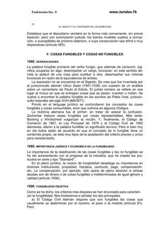 Funktazma Inc. ® www.Jurislex.Tk
75
EL OBJETO Y EL CONTENIDO DE LOS DERECHOS
Establece que el depositario venderá en la forma más conveniente, sin previa
tasación, pero con autorización judicial, los bienes muebles sujetos a corrup-
ción, o susceptibles de próximo deterioro, o cuya conservación sea difícil o muy
dispendiosa (artículo 483).
F. COSAS FUNGIBLES Y COSAS NO FUNGIBLES
1088. GENERALIDADES
La palabra fungible proviene del verbo fungor, que además de consumir, sig-
nifica ocuparse en algo, desempeñar un cargo, funcionar; en este sentido de-
nota la aptitud de una cosa para sustituir a otra, desempeñar sus mismas
funciones en razón de la equivalencia de ambas.
La expresión no se encuentra en el Digesto. Se cree que fue inventada por
el jurisconsulto alemán Ulrico Zasio (1461-1536) con ocasión de un análisis
sobre un comentario de Paulo al Edicto. El jurista romano se refiere en ese
lugar al mutuo en que se entregan cosas que se pesan, cuentan o miden. Se
vuelve a encontrar la palabra fungible en los escritos de Pablo Voet, juriscon-
sulto holandés del siglo XVH (l6l9-l677).
Pronto en el lenguaje jurídico se confundieron los conceptos de cosas
fungibles y cosas consumibles, error que culmina en algunos Códigos,
La doctrina alemana fue el primer; en tratar de aclarar la confusión.
Zachariae traduce cosas fungibles por cosas representables, Más tarde,
Bocking y Windscheid vulgarizan la noción. Y, finalmente, el Código de
Comercio de 1861, la Ley Procesal de 1879 y el Código Civil de 1900
alemanes, dieron a la palabra fundible un significado técnico. Pero si bien hoy
en día todos están de acuerdo en que el concepto de lo fungible tiene un
contenido propio, se está muy lejos de la aceptación del criterio preciso y único
para caracterizarlo,
1089. IMPORTANCIA JURIDICA Y ECONOMICA DE LA FUNGIBILIDAD
La importancia de la clasificación de las cosas fungibles y las no fungibles se
ha ido acrecentando con el progreso de la industria, que ha creado los pro-
ductos en serie y tipo "Standard".
En el plano jurídico, la noción de fungibilidad despliega su importancia en
diversas instituciones: propiedad, hipoteca, usufructo, pago, compensación,
etc. La compensación, por ejemplo, sólo opera de pleno derecho si ambas
deudas son de dinero o de cosas fungibles o indeterminadas de igual género y
calidad (artículo 1656).
1090. FUNGIBILIDAD OBJETIVA
Como se ha dicho, los criterios más dispares se han enunciado para caracteri-
zar la fungibilidad. Nos limitaremos a señalar los dos principales.
a) El Código Civil Alemán dispone que son fungibles las cosas que
usualmente se determinan por el número, el peso o la medida (artículo 91).
Pero
 