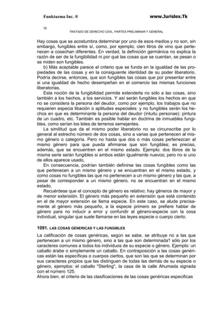 Funktazma Inc. ® www.Jurislex.Tk
76
TRATADO DE DERECHO CIVIL. PARTES PRELIMINAR Y GENERAL
Hay cosas que se acostumbra determinar por uno de esos medios y no son, sin
embargo, fungibles entre sí, como, por ejemplo, cien litros de vino que perte-
necen a cosechan diferentes. En verdad, la definición germánica no explica la
razón de ser de la fungibilidad ni por qué las cosas que se cuentan, se pesan o
se miden son fungibles.
b) Más aceptable parece el criterio que se funda en la igualdad de las pro-
piedades de las cosas y en la consiguiente identidad de su poder liberatorio.
Podría decirse, entonces, que son fungibles tas cosas que por presentar entre
si una igualdad de hecho desempeñan en el comercio las mismas funciones
liberatorias,
Esta noción de la fungibilidad permite extenderla no sólo a las cosas, sino
también a los hechos, a los servicios. Y así serán fungibles los hechos en que
no se considera la persona del deudor, como por ejemplo, los trabajos que no
requieren especia libación o aptitudes especiales: y no fungibles serán los he-
chos en que es determinante la persona del deudor (intuitu personae): pintura
de un cuadro, etc. También es posible hablar en doctrina de inmuebles fungi-
bles, como serían los lotes de terrenos semejantes.
La similitud que da el mismo poder liberatorio no se circunscribe por lo
general al estrecho número de dos cosas, sino a varias que pertenecen al mis-
mo género o categoría. Pero no hasta que dos o más cosas pertenezcan al
mismo género para que pueda afirmarse que son fungibles; es preciso,
además, que se encuentren en el mismo estado. Ejemplo: dos libros de la
misma serie serán fungibles si ambos están igualmente nuevos; pero no si uno
de ellos aparece usado,
En consecuencia, podrían también definirse las cosas fungibles como las
que pertenecen a un mismo género y se encuentran en el mismo estado, y
como cosas no fungibles las que no pertenecen a un mismo género y las que, a
pesar de corresponder a un mismo género, no se encuentran en el mismo
estado,
Recuérdese que el concepto de género es relativo; hay géneros de mayor y
de menor extensión. El género más pequeño en extensión que está contenido
en el de mayor extensión se llama especie. En este caso, se alude precisa-
mente al género más pequeño, a la especie primero se prefiere hablar de
género para no inducir a error y confundir al género-especie con la cosa
individual, singular que suele llamarse en las leyes especie o cuerpo cierto.
1091. LAS COSAS GENERICAS Y LAS FUNGIBLES
La calificación de cosas genéricas, según se sabe, se atribuye no a las que
pertenecen a un mismo género, sino a las que son determinada'! sólo por los
caracteres comunes a todos los individuos de su especie o género. Ejemplo: un
caballo árabe o simplemente un caballo. En contraposición a las cosas genéri-
cas están las específicas o cuerpos ciertos, que son las que se determinan por
sus caracteres propios que las distinguen de todas las demás de su especie o
género, ejemplos: el caballo "Sterling'', la casa de la calle Ahumada signada
con el número 125.
Ahora bien, el criterio de las clasificaciones de las cosas genéricas especificas
 