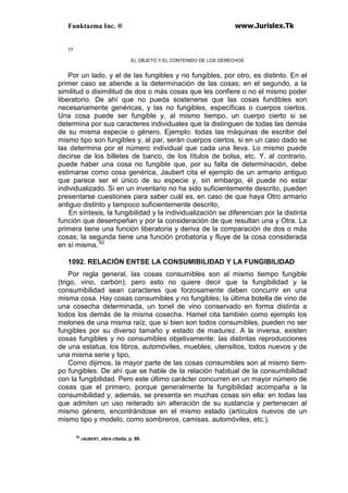 Funktazma Inc. ® www.Jurislex.Tk
77
EL OBJETO Y EL CONTENIDO DE LOS DERECHOS
Por un lado, y el de las fungibles y no fungibles, por otro, es distinto. En el
primer caso se atiende a la determinación de las cosas; en el segundo, a la
similitud o disimilitud de dos o más cosas que les confiere o no el mismo poder
liberatorio. De ahí que no pueda sostenerse que las cosas fundibles son
necesariamente genéricas, y las no fungibles, específicas o cuerpos ciertos.
Una cosa puede ser fungible y, al mismo tiempo, un cuerpo cierto si se
determina por sus caracteres individuales que la distinguen de todas las demás
de su misma especie o género. Ejemplo: todas las máquinas de escribir del
mismo tipo son fungibles y, al par, serán cuerpos ciertos, si en un caso dado se
las determina por el número individual que cada una lleva. Lo mismo puede
decirse de los billetes de banco, de los títulos de bolsa, etc. Y. al contrario,
puede haber una cosa no fungible que, por su falta de determinación, debe
estimarse como cosa genérica, Jaubert cita el ejemplo de un armario antiguo
que parece ser el único de su especie y, sin embargo, él puede no estar
individualizado. Si en un inventario no ha sido suficientemente descrito, pueden
presentarse cuestiones para saber cuál es, en caso de que haya Otro armario
antiguo distinto y tampoco suficientemente descrito,
En síntesis, la fungibilidad y la individualización se diferencian por la distinta
función que desempeñan y por la consideración de que resultan una y Otra. La
primera tiene una función liberatoria y deriva de la comparación de dos o más
cosas; la segunda tiene una función probatoria y fluye de la cosa considerada
en sí misma, 82
1092. RELACIÓN ENTSE LA CONSUMIBILIDAD Y LA FUNGIBILIDAD
Por regla general, las cosas consumibles son al mismo tiempo fungible
(trigo, vino, carbón); pero esto no quiere decir que la fungibilidad y la
consumibilidad sean caracteres que forzosamente deben concurrir en una
misma cosa. Hay cosas consumibles y no fungibles; la última botella de vino de
una cosecha determinada, un tonel de vino conservado en forma distinta a
todos los demás de la misma cosecha. Hamel cita también como ejemplo los
melones de una misma raíz, que si bien son todos consumibles, pueden no ser
fungibles por su diverso tamaño y estado de madurez. A la inversa, existen
cosas fungibles y no consumibles objetivamente: las distintas reproducciones
de una estatua, los libros, automóviles, muebles, utensilios, todos nuevos y de
una misma serie y tipo,
Como dijimos, la mayor parte de las cosas consumibles son al mismo tiem-
po fungibles. De ahí que se hable de la relación habitual de la consumibilidad
con la fungibilidad. Pero este último carácter concurren en un mayor número de
cosas que el primero, porque generalmente la fungibilidad acompaña a la
consumibilidad y, además, se presenta en muchas cosas sin ella: en todas las
que admiten un uso reiterado sin alteración de su sustancia y pertenecen al
mismo género, encontrándose en el mismo estado (artículos nuevos de un
mismo tipo y modelo, como sombreros, camisas, automóviles, etc.),
82
JAUBERT, obra citada, p. 86.
 