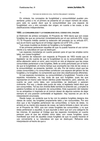 Funktazma Inc. ® www.Jurislex.Tk
78
TRATADO DE DERECHO CIVIL. PARTES PRELIMINAR Y GENERAL
En síntesis, los conceptos de fungibilidad y consumibilidad pueden pre-
sentarse ¡untos o no; el primero se presenta en un mayor número de cosas,
pero esto no quiere decir que la consumibilidad sea una especie de
fungibilidad; uno y otro concepto dan origen, en cuanto a las cosas, a dos
clasificaciones independientes.
1093. LA CONSUMIBILIDAD Y LA FUNGIBILIDAD EN EL CODIGO CIVIL CHILENO
a) Distinción de ambos conceptos. El Proyecto de 1853 decía que son cosas
fungibles las que se consumen inmediatamente por el uso (artículo 678, inciso
1º), El Proyecto Inédito cambió la redacción del precepto en su artículo 677,
que es el mismo que figura en el Código vigente con el No
575, y dice:
"Las cosas muebles se dividen en fungibles y no fungibles.
A las primeras pertenecen aquellas de que no puede hacerse el uso conve-
niente a su naturaleza sin que se destruyan.
Las especies monetarias en cuanto perecen para el que las emplea como
tales, son cosas fungibles".
El cambio de redacción con respecto al Proyecto de 1853 revela que el
legislador se dio cuenta de que la fungibilidad no es la consumibilidad. Con
dicha alteración salvó un error, pero incurrió en otro al disponer que las cosas
consumibles pertenecen a las fungibles, Bello se sintió perturbado por el hecho
de que la fungibilidad, al mismo tiempo que acompaña las más de las veces a
la consumibilidad, se presenta, también, sin ella. Por tal motivo creyó que las
cosas consumibles y no consumibles constituían una especie del género de las
fungibles y no fungibles; no comprendió que eran dos clasificaciones diferentes.
b) Las especies monetarias; su consumibilidad y fungibilidad. Tocante a las
especies monetarias, no hay duda de que son fungibles, pues las que
representan el mismo valor tienen idéntico poder liberatorio; pero, además, en
cuanto se usan como tales, son consumibles, se destruyen o perecen
civilmente. Por eso. y desde este punto de vista, el legislador debió decir que
son consumibles. Tal vez don Andrés Bello también lo entendió así, y empleó la
palabra fundibles en la acepción de consumibles, Esta suposición del redactor
no es antojadiza ni inspirada en el (común deseo de algunos autores de dejar
siempre en una posición confortable al legislador. Hay razones en pro de la
interpretación enunciada.
Desde luego, es evidente que la ley con la palabra fungibles designa dos
clases de cosas: las fungibles propiamente tales y tan consumibles. Por eso
dice que a las fungibles pertenecen las consumibles; si fuera de éstas, no
entrara en su mente otra especie de cosas, se habría limitado a decir, tal como
en el Proyecto de 1853, que son cosas fungibles las consumibles, y no que
éstas pertenecen a aquellas, lo que equivale a decir que son una categoría de
las mismas. Al expresar el Código que las especies monetarias en cuanto
perecen para el que las emplea como tales, son cosas fungibles, quiso
manifestar que eran de aquellas cosas fungibles de que no puede hacerse el
uso conveniente a su naturaleza sin que se destruyan. Refuerza esta
interpretación el hecho de que a
 