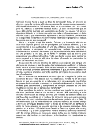Funktazma Inc. ® www.Jurislex.Tk
16
TRATADO DE DERECHO CIVIL. PARTES PRELIMINAR Y GENERAL
Corporal mueble hacia la cual se dirige la apropiación ilícita, En el sentir de
algunos, como la corriente eléctrica no representa ningún cuerpo separado y
distinto del hilo conductor, únicamente éste, los acumuladores, etc., son cosas,
pero no. además, la corriente eléctrica misma. De aquí se desprende que, en
rigor. Sólo dichos cuerpos son susceptibles de hurto y de danos;-1
el aprove-
chamiento ilícito tic la corriente por un tercero debe configurarse como un delito
distinto, pues lo que se suministra legalmente o. en otra hipótesis, dice hurtarse
es la capacidad residente en los conductores eléctricos de proporcionar trabajo,
la energía, que es algo incorporal,
Otros no aceptan la opinión anterior, Estiman que la energía eléctrica es
una cosa corporal, puesto que es perceptible por nuestros sentidos, y si no
contemplemos a los ajusticiados en una silla eléctrica; además, esa energía
puede aislarse y recogerse en acumuladores, medirse, transportarse y
transformarse a voluntad, de manera que es posible hacerla pasar del dominio
de una persona al de otra, en la forma y cantidad que se desee, para
proporcionar una utilidad al hombre. Todo esto basta y sobra para calificar de
cosa corporal a la energía eléctrica, terminan afirmando los partidarios del
punto de vista ahora esbozado.
Sea porque la corriente eléctrica se estime cosa corporal, sea porque sim-
plemente se equipare o asimile a ellas, las legislaciones establecen el delito de
hurto para el aprovechamiento ilícito de esa energía en movimiento. Nuestra
Ley de Servicios Eléctricos sanciona penalmente al que, en forma directa o in-
directa, sustrajere energía o corriente eléctrica por medio de conexiones ocul-
tas o fraudulentas.
Mucho antes de que esta norma -se introdujera en la legislación patria, una
sentencia del año 1920 declaró que "la electricidad, mirada no en el estado
latente en que se encuentra en la naturaleza, sino como producto industrial de
empresas de al u mitrado, o sea como el resultado de los escritos y trabajos del
hombre para desarrollarla y transportarla en energía utilizable es una cosa
mueble susceptible de ser apropiada y transferida",1
Para completar la materia, aunque continuemos invadiendo un poco los
claustros penalistas, citemos una sentencia del ano 1969. que distingue entre
el hurto o sustracción de energía eléctrica y la variedad del delito de estafa que
significan las maniobras en el medidor de consumo para que aparezca regis-
trada una cifra menor de kilovatios que la realmente gastada; dice el fallo: "Si
desde una casa que no tiene medidor de consumo eléctrico .se sustrae energía
a través de arranques directos unido"- a la red de distribución, se configura el
delito de hurto reiterado de energía eléctrica a la empresa respectiva, delito
previsto en el articulo 168 de la Ley de Servicios Eléctricos vigente a la sazón y
446 números 1" y 2" del Código Penal. Para la existencia del huno o substrac-
ción de energía eléctrica es necesario, según la ley, que se realice, mediante
conexiones clandestinas o fraudulentas, entendiéndose por clandestinas las
ocultas
3
PAÚL OERTMANN, Introducción al Derecho Civil, traducción del alemán, Barcelona, 1933, p. 40.
1
Corte de Apelaciones de Talca, 7 de septiembre 1920, R-, t- 19, sec1', p- 5.
 