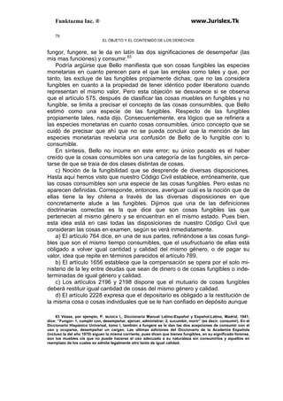 Funktazma Inc. ® www.Jurislex.Tk
79
EL OBJETO Y EL CONTENIDO DE LOS DERECHOS
fungor, fungere, se le da en latín las dos significaciones de desempeñar (las
mis mas funciones) y consumir.83
Podría argüirse que Bello manifiesta que son cosas fungibles las especies
monetarias en cuanto perecen para el que las emplea como tales y que, por
tanto, las excluye de las fungibles propiamente dichas; que no las considera
fungibles en cuanto a la propiedad de tener idéntico poder liberatorio cuando
representan el mismo valor, Pero esta objeción se desvanece si se observa
que el artículo 575, después de clasificar las cosas muebles en fungibles y no
fungible, se limita a precisar el concepto de las cosas consumibles, que Bello
estimó como una especie de las fungibles. Respecto de las fungibles
propiamente tales, nada dijo. Consecuentemente, era lógico que se refiriera a
las especies monetarias en cuanto cosas consumibles, único concepto que se
cuidó de precisar que ahí que no se pueda concluir que la mención de las
especies monetarias revelaría una confusión de Bello de lo fungible con lo
consumible.
En síntesis, Bello no incurre en este error; su único pecado es el haber
creído que la cosas consumibles son una categoría de las fungibles, sin perca-
tarse de que se traía de dos clases distintas de cosas.
c) Noción de la fungibilidad que se desprende de diversas disposiciones.
Hasta aquí hemos visto que nuestro Código Civil establece, erróneamente, que
las cosas consumibles son una especie de las cosas fungibles. Pero estas no
aparecen definidas. Corresponde, entonces, averiguar cuál es la noción que de
ellas tiene la ley chilena a través de las diversas disposiciones en que
concretamente alude a las fungibles. Dijimos que una de las definiciones
doctrinarias correctas es la que dice que son cosas fungibles las que
pertenecen al mismo género y se encuentran en el mismo estado. Pues bien,
esta idea está en casi todas las disposiciones de nuestro Código Civil que
consideran las cosas en examen, según se verá inmediatamente.
a) El artículo 764 dice, en una de sus partes, refiriéndose a las cosas fungi-
bles que son el mismo tiempo consumibles, que el usufructuario de ellas está
obligado a volver igual cantidad y calidad del mismo género, o de pagar su
valor, idea que repite en términos parecidos el artículo 789.
b) El artículo 1656 establece que la compensación se opera por el solo mi-
nisterio de la ley entre deudas que sean de dinero o de cosas fungibles o inde-
terminadas de igual género y calidad.
c) Los artículos 2196 y 2198 dispone que el mutuario de cosas fungibles
deberá restituir igual cantidad de cosas del mismo género y calidad.
d) El artículo 2228 expresa que el depositario es obligado a la restitución de
la misma cosa o cosas individuales que se le han confiado en depósito aunque
83 Véase, por ejemplo, P. MUGICA I,, Diccionario Manual Latino-Español y Español-Latino, Madrid, 1941;
dice: ‘’Fungor- 1, cumplir con, desempeñar, ejercer, administrar; 2, sucumbir, morir’’ (es decir, consumir). En el
Diccionario Hispánico Universal, tomo I, también a fungere se le dan las dos acepciones de consumir con el
uso y ocuparse, desempeñar un cargan. Las últimas ediciones del Diccionario de la Academia Española
(incluso la del año 1970) siguen la misma corriente, pues dicen que bienes fungibles, en su significado forense,
son los muebles cíe que no puede hacerse el uso adecuado a su naturaleza sin consumirlos y aquellos en
reemplazo de los cuales se admite legalmente otro tanto de igual calidad.
 
