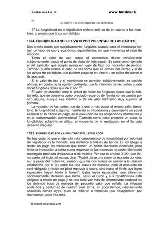 Funktazma Inc. ® www.Jurislex.Tk
81
EL OBJETO Y EL CONTENIDO DE LOS DERECHOS
6a
La fungibilidad en la legislación chilena sólo se da en cuanto a los mue-
bles, lo mismo que la consumibilidad.
1094. FUNGIBILIDAD SUBJETIVA O POR VOLUNTAD DE LAS PARTES
Dos o más cosas son subjetivamente fungibles cuando para el interesado tie-
nen un valor de uso y económico equivalentes, sin que intervenga el valor de
afección.
Tanto el valor de uso como el económico deben considerarse
subjetivamente, desde el punto de vista de! interesado. Se pone como ejemplo
el del agricultor que acepta avena en lugar de trigo por necesitar de ambos.
También pudría citarse el caso de los libros que se envían por correo y el de
los avisos de periódicos que pueden pagarse en dinero o en sellos de correo o
de impuesto,
Si el valor de uso y el económico se aprecian subjetivamente, es posible
afirmar, en contra de la opinión corriente, que la intención de las partes puede
hacer fungibles cosas que no lo son.85
El valor de afección tiene la virtud de hacer no fungibles cosas que lo son.
Un reloj, que se conserva como preciado recuerdo de familia no, se cambia por
otro alguno, aunque sea idéntico o de un valor intrínseco muy superior al
primero.
La voluntad de las partes que da a dos o más cosas el mismo valor libera-
torio. la fungibilidad subjetiva, manifiesta su importancia y desempeña un papel
esencial en la dación en pago, en la ejecución de las obligaciones alternativas y
en la compensación convencional. También como hace presente un autor, la
fungibilidad subjetiva se utiliza, al momento de la restitución, en el llamado
depósito irregular.
1095. FUNGIBILIDAD POR LA VOLUTNAD DEL LEGISLADOR
No hay duda de que el ejemplo más característico de fungibilidad por voluntad
del legislador es la moneda, sea metálica o billetes de banco. La ley obliga a
recibir en pago las monedas que tienen un poder liberatorio indefinido; pero
limita la imposición a cierta suma respecto de las monedas de poder liberatorio
restringido (moneda divisionaria o de vellón). Por eso el artículo 2199, que for-
ma parte del titulo del mutuo, dice: "Podrá darse una clase de moneda por otra,
aun a pesar del mutuante, .siempre que las dos sumas se ajusten a la relación
establecida por la ley entre las dos clases de moneda; pero el mutuante no
será obligado a recibir en plata menuda o cobre, sino hasta el límite que leyes
especiales hayan fijado o fijaren". Estas leyes especiales, que citaremos
oportunamente, declaran que nadie, salvo el Fisco y sus reparticiones está
obligado a recibir en pago y de una sola vez más de determinada cantidad en
los distintos tipos de moneda de pequeño valor que señala. La inflación
acelerada y contumaz de nuestro país torna, en poco tiempo, ridículamente
obsoletas dichas leyes, pues se refieren a monedas que desaparecen por
representar, cada vez más.
85 JAUBERT, obra citada, p, 99.
 
