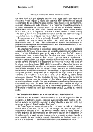Funktazma Inc. ® www.Jurislex.Tk
82
TRATADO DE DERECHO CIVIL. PARTES PRELIMINAR Y GENERAL
Un valor nulo. Así, por ejemplo, una de esas leyes decía que nadie está
obligado a recibir en pago y de una sola vez más de 50 centésimos de escudo
en monedas de un centésimo; estas últimas nadie las conocía prácticamente,
pues con ellas nada se podía adquirir, y si la referencia era dable entenderla a
monedas acuñadas en décadas anteriores, el asunto resultaba paradoja!,
porque la moneda de menor valor nominal, la anticua, valía intrínsecamente
mucho más que la de mayor valor nominal, la nueva; aquélla contenía placa y
ésta cobre y níquel. Por tanto, todos hubieran recibido con alborozo cualquier
cantidad de monedas antiguas y de menor valor nominal.
Decíamos que la ley limita la obligación de recibir en pago y de una sola ve7
la calderilla, es decir, monedas de cobre u oro metal que no es noble, a
determinada suma, Por cierto, las partes pueden aceptar voluntariamente en
pago monedas de poder liberatorio restringido más allá del límite que fija la ley,
y en tal caso su fungibilidad es amplia.
En algunas instituciones la fungibilidad está excluida, como en el depósito
propiamente dicho. Así, el depositario es obligado a la restitución de la misma
cosa o cosas individuales que se le han confiado en depósito, aunque
consistan en dinero o cosas fungibles. Pero hay que tener presente que en el
depósito de dinero, si no es en arca cerrada cuya llave tiene el depositante, o
con otras precauciones que hagan imposible tomarlo sin fractura, se presume
que se permite emplearlo, y el depositario es obligado a restituir otro canto en
la misma moneda (artículos 2228 y 2221). Ahora bien, el principio general de
que el depositario debe devolver la misma cosa depositada y no otra, aunque
sea fundible, se aplica al depósito de productos o mercaderías en los Warrants
o Almacenes Generales de Depósito. Sin embargo, el legislador consagra una
excepción; permite a las partes, en los depósitos de trigo en silo o a granel
atenerse a la fungibilidad natural de la cosa. En efecto, la ley sobre dichos
almacenes, dispone: "En los depósitos de trigo, facultase a los almacenes
generales, siempre que lo autorice el depositante, para almacenar este
producto en silo o a granel y devolver a quien corresponde otro trigo de iguales
características y valor. En este caso, el almacén que careciere de trigo de
iguales condiciones, devolverá otro de la calidad más aproximada y abonará o
deducirá la diferencia de valor que corresponda" artículo 23, inciso 1º, primera
parte).
1096. JURISPRUDENCIA PENAL RELACIONADA CON LAS COSAS FUNGIBLES
El artículo 470, No
1º del C. Penal sanciona "a los que en perjuicio de otro se
apropiaren o distrajeren dinero, efectos o cualquiera otra cosa mueble que hu-
bieren recibido en depósito, comisión o administración, o por otro título que
produzca obligación de entregarla o devolverla".
La Corte Suprema, en una sentencia de 11 de enero de 1991, acordada por
cuatro votos contra tres, declaró que "no configura el delito de apropiación
indebida que sanciona el Nº 1° del artículo 470 del C. Penal el hecho de que un
notario disponga de los dineros que los particulares dejaron en su poder con un
fin determinado, si aquél canceló íntegramente el impuesto omitido. Cuando la
cosa mueble de que habla la referida disposición es fungible, como es el
dinero, la apropiación no puede verificarse sino frente a la negativa para
 