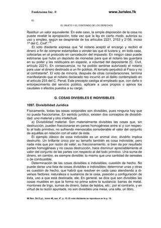 Funktazma Inc. ® www.Jurislex.Tk
83
EL OBJETO Y EL CONTENIDO DE LOS DERECHOS
Restituir un valor equivalente. En este caso, la simple disposición de la cosa no
puede revelar la apropiación, toda vez que la ley en cierto modo, autoriza su
uso y empleo, según se desprende de los artículos 2221. 2153 y 2156, inciso
1º del C, Civil".'16
El voto disidente expresa que "el notario aceptó el encargo y recibió el
dinero a fin de comprar estampillas o vender las que él tuviera y, en todo caso,
colocarlas en el protocolo en cancelación del impuesto. En ningún caso puede
estimarse que hubo un depósito de monedas para que el notario las guardara
en su poder y las restituyera en especie, a voluntad del depositante (C. Civil,
artículo 2221). En consecuencia, no ha podido sentirse autorizado el notario
para usar el dinero destinado a un fin público, Al lomarlo perjudicó al Fisco y no
al contratante". El voto de minoría, después de otras consideraciones, termina
manifestando que el notario declarado reo incurrió en el delito contemplado en
el artículo 255 del C. Penal. Este precepto castiga al empleado que, con daño o
entorpecimiento del servicio público, aplicare a usos propios o ajenos los
caudales o efectos puestos a su cargo.
G. COSAS DIVISIBLES E INDIVISIBLES
1097. Divisibilidad Jurídica
Físicamente, todas las cosas corporales son divisibles, pues ninguna hay que
no pueda fraccionarse, En sentido jurídico, existen dos conceptos de divisibili-
dad: uno material y otro intelectual.
a) Divisibilidad material. Son materialmente divisibles las cosas que, sin
destrucción, pueden fraccionarse en panes homogéneas entre sí y con respec-
to al todo primitivo, no sufriendo menoscabo considerable el valor del conjunto
de aquéllas en relación con el valor de éste.
El ejemplo clásico de cosa indivisible es un animal vivo; dividirlo implica
destruirlo. Un brillante único por su tamaño también es cosa indivisible, pero
nada más que por razón de valor; su fraccionamiento, si bien da por resultado
partes homogéneas y no causa destrucción, hace disminuir apreciablemente el
valor del conjunto de las partes con respecto al del todo primitivo. Una suma de
dinero, en cambio, es siempre divisible; lo mismo que una cantidad de cereales
o de combustible,
Determinación de las cosas divisibles e indivisibles; cuestión de hecho. No
puede darse una lista de cosas divisibles e indivisibles; determinar unas y otras
es cuestión de hecho, que habrá que resolver en cada caso atendiendo a di-
versos factores: naturaleza o sustancia de la cosa, posición y configuración de
ésta, uso a que está destinada, ele. En general, se dice que son divisibles las
cosas muebles en que la forma no prima sobre la sustancia: barras de metal,
montones de trigo, sumas de dinero, balas de tejidos, etc.; por el contrario, y en
virtud de la razón apuntada, no son divisibles una mesa, una silla, un libro,
86 Rev. De D.yJ., tomo 48, sec. 4a
, p. 15. El voto disidente se reproduce en la p, 19.
 