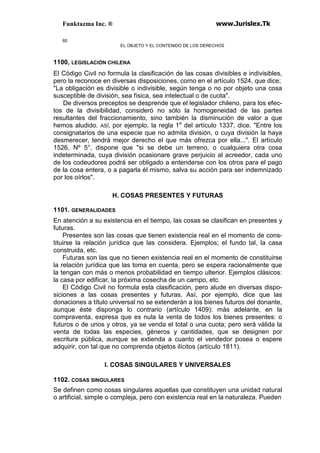 Funktazma Inc. ® www.Jurislex.Tk
85
EL OBJETO Y EL CONTENIDO DE LOS DERECHOS
1100, LEGISLACIÓN CHILENA
El Código Civil no formula la clasificación de las cosas divisibles e indivisibles,
pero la reconoce en diversas disposiciones, como en el artículo 1524, que dice;
"La obligación es divisible o indivisible, según tenga o no por objeto una cosa
susceptible de división, sea física, sea intelectual o de cuota".
De diversos preceptos se desprende que el legislador chileno, para los efec-
tos de la divisibilidad, consideró no sólo la homogeneidad de las partes
resultantes del fraccionamiento, sino también la disminución de valor a que
hemos aludido. ASÍ, por ejemplo, la regla 1a
del artículo 1337, dice. "Entre los
consignatarios de una especie que no admita división, o cuya división la haya
desmerecer, tendrá mejor derecho el que más ofrezca por ella...". El artículo
1526, Nº 5°, dispone que "si se debe un terreno, o cualquiera otra cosa
indeterminada, cuya división ocasionare grave perjuicio al acreedor, cada uno
de los codeudores podrá ser obligado a entenderse con los otros para el pago
de la cosa entera, o a pagarla él mismo, salva su acción para ser indemnizado
por los oírlos".
H. COSAS PRESENTES Y FUTURAS
1101. GENERALIDADES
En atención a su existencia en el tiempo, las cosas se clasifican en presentes y
futuras.
Presentes son las cosas que tienen existencia real en el momento de cons-
tituirse la relación jurídica que las considera. Ejemplos; el fundo tal, la casa
construida, etc.
Futuras son las que no tienen existencia real en el momento de constituirse
la relación jurídica que las toma en cuenta, pero se espera racionalmente que
la tengan con más o menos probabilidad en tiempo ulterior. Ejemplos clásicos:
la casa por edificar, la próxima cosecha de un campo, etc.
El Código Civil no formula esta clasificación, pero alude en diversas dispo-
siciones a las cosas presentes y futuras. Así, por ejemplo, dice que las
donaciones a título universal no se extenderán a los bienes futuros del donante,
aunque éste disponga lo contrario (artículo 1409): más adelante, en la
compraventa, expresa que es nula la venta de todos los bienes presentes: o
futuros o de unos y otros, ya se venda el total o una cuota; pero será válida la
venta de todas las especies, géneros y cantidades, que se designen por
escritura pública, aunque se extienda a cuanto el vendedor posea o espere
adquirir, con tal que no comprenda objetos ilícitos (artículo 1811).
I. COSAS SINGULARES Y UNIVERSALES
1102. COSAS SINGULARES
Se definen como cosas singulares aquellas que constituyen una unidad natural
o artificial, simple o compleja, pero con existencia real en la naturaleza. Pueden
 