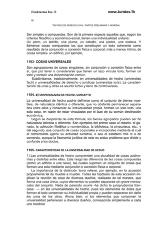 Funktazma Inc. ® www.Jurislex.Tk
86
TRATADO DE DERECHO CIVIL. PARTES PRELIMINAR Y GENERAL
Ser simples o compuestas. Son de la primera especie aquellas que, según los
criterios filosófico y económico-social, tienen una individualidad unitaria:
Un perro, un ladrillo, una pluma, un caballo, una piedra, una estatua. Y
llámense cosas compuestas las que constituyen un todo coherente como
resultado de la conjunción o conexión física o corporal, más o menos íntima, de
cosas simples- un edificio, por ejemplo,
1103- COSAS UNIVERSALES
Son agrupaciones de cosas singulares, sin conjunción o conexión física entre
sí, que por tener o considerarse que tienen un lazo vincula torio, forman un
todo y reciben una denominación común,
Subdivídanse, tradicionalmente, en universalidades de hecho (universitas
factí) y universalidades de derecho o jurídicas (universitas iuris). La caracteri-
zación de unas y otras es asunto turbio y lleno de controversias.
1104. a) UNIVERSALIDAD DE HECHO; CONCEPTO
La universalidad de hecho podría definirse como el conjunto de bienes mue-
bles, de naturaleza idéntica o diferente, que no obstante permanecer separa-
dos entre ellos y conservar su individualidad propia, forman un solo lodo, una
sola cosa, en razón de estar vinculados por el lazo de su común destinación
económica,
Según se desprende de esta fórmula, los bienes agrupados pueden ser de
naturaleza idéntica o diferente. Son ejemplos del primer caso el rebaño, el ga-
nado, la colección filatélica o numismática, la biblioteca, la pinacoteca, etc.; y
del segundo, ese conjunto de cosas corporales e incorporales mediante el cual
el comerciante ejerce su actividad lucrativa, o sea el establecí mié ni o de
comercio, aunque la fisonomía jurídica de este es arduo problema que divide y
confunde a los doctos.
1105. CARACTERÍSTICAS DE LA UNIVERSALIDAD DE HECHO
1) Las universalidades de hecho comprenden una pluralidad de cosas autóno-
mas y distintas entre ellas. Este rasgo las diferencia de las cosas compuestas
(como un edificio o una nave), las cuales suponen un conjunto de cosas que
forman una sola mediante conjunción o conexión física o corporal.
La importancia de la distinción toma relieve, por ejemplo, en la accesión
propiamente tal de mueble a mueble. Todas las hipótesis de esta accesión im-
plican la reunión de cosa de diversos dueños, realizada de tal manera, que
forma una cosa única, cuyos elementos no pueden separarse sin grave menos-
cabo del conjunto. Nada de parecido ocurre -ha dicho la jurisprudencia fran-
cesa — en las universalidades de hecho, pues los elementos de éstas que
forman el todo conservan su individualidad propia y pueden separarse sin daño
los unos de los otros. Ahora bien, si los elementos que componen la
universalidad pertenecen a diversos dueños, corresponde simplemente a cada
uno recobrar
 