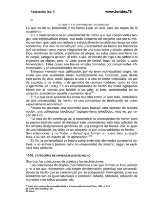Funktazma Inc. ® www.Jurislex.Tk
87
EL OBJETO Y EL CONTENIDO DE LOS DERECHOS
Lo que es de su propiedad, y no tienen lugar en este caso las reglas de la
accesión.87
2) Es característica de la universalidad de hecho que sus componentes ten-
gan una individualidad propia, que cada elemento del conjunto sea por sí mis-
mo un bien, que cada uno aislada u individualmente considerado tenga un valor
económico. Por eso no constituyen una universalidad de hecho las fracciones
que se estiman como meros integrantes de una cusa única y simple: granos de
trigo, montones de carbón, enjambres de abejas, en estos casos sólo tiene va-
lor propio, categoría de bien, el todo, o sea, el montón de trigo o de carbón o el
enjambre de abejas, pero no cada grano de cereal, trozo de carbón o cada
himenóptero. Tales cosas son bienes simples formados por componentes infi-
nitesimales, y no universalidades de hecho.
Tampoco merecen esta calificación, por no tener individualidad propia, las
cosas que sólo apareadas llenan cumplidamente sus funciones, pues desde
este punto de vista, están ligadas la una a la otra en forma indisoluble: un par
de zapatos, o de aretes, o de gemelos de camisas (colleras, como se dice
vulgarmente en Chile), En las universalidades de hecho las cosas agrupadas
tienen por sí mismas una función o un valor, si bien, consideradas en su
conjunto, acrecientan aquélla o aumentan éste88
3) "Lo que hace aparecer las cosas reunidas como un solo todo, constitutivo
de una universalidad de hecho, es una comunidad de destinación de urden
especialmente económico.
Ferrara ha acunado una expresión para traducir este carácter de nuestra
noción: una colleganza Ideológica" (agrupamiento teleológico, esto es, por ra-
zón del Fin).
"La idea del fin contribuye así a caracterizar la universalidad de hecho: pero
es preciso todavía cuidar de distinguir esta universalidad, este todo colectivo de
las simples designaciones genéricas de una categoría de bienes. Así, el ajuar
de una habitación, los útiles de un artesano no son universalidades de hecho;
Son colecciones, y no "todos unitarios" que forman un nuevo bien, suscepti-
bles, a su vez, en cuanto tal, de apropiación".89
En fin, la universalidad de hecho comprende sólo elementos puramente ac-
tivos, y no activos y pasivos cuino la universalidad de derecho, según se expli-
cará más adelante.
1106. CATEGORÍAS DE UNIVERSALIDAD DE HECHO
Son dos; las colecciones de objetos y las explotaciones.
Las colecciones de objetos (nos referimos a las que forman un todo unitario
y no a las que representan una simple denominación genérica) son universali-
dades de hecho que se caracterizan por su composición homogénea, pues sus
elementos son de igual naturaleza o condición: rebaño, biblioteca, colección de
monedas o de sellos postales, etc.
87
GARY, Les notions d'universalité defait et d'univnrsalité de droit París, 1932, p, 315.
88 GARY, obra citada, p. 317.
89 iídem
 