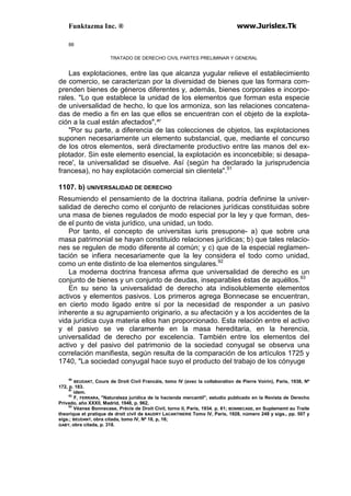 Funktazma Inc. ® www.Jurislex.Tk
88
TRATADO DE DERECHO CIVIL PARTES PRELIMINAR Y GENERAL
Las explotaciones, entre las que alcanza yugular relieve el establecimiento
de comercio, se caracterizan por la diversidad de bienes que las formara com-
prenden bienes de géneros diferentes y, además, bienes corporales e incorpo-
rales. "Lo que establece la unidad de los elementos que forman esta especie
de universalidad de hecho, lo que los armoniza, son las relaciones concatena-
das de medio a fin en las que ellos se encuentran con el objeto de la explota-
ción a la cual están afectados",^'
"Por su parte, a diferencia de las colecciones de objetos, las explotaciones
suponen necesariamente un elemento substancial, que, mediante el concurso
de los otros elementos, será directamente productivo entre las manos del ex-
plotador. Sin este elemento esencial, la explotación es inconcebible; si desapa-
rece', la universalidad se disuelve. Así (según ha declarado la jurisprudencia
francesa), no hay explotación comercial sin clientela".91
1107. b) UNIVERSALIDAD DE DERECHO
Resumiendo el pensamiento de la doctrina italiana, podría definirse la univer-
salidad de derecho como el conjunto de relaciones jurídicas constituidas sobre
una masa de bienes regulados de modo especial por la ley y que forman, des-
de el punto de vista jurídico, una unidad, un todo.
Por tanto, el concepto de universitas iuris presupone- a) que sobre una
masa patrimonial se hayan constituido relaciones jurídicas; b) que tales relacio-
nes se regulen de modo diferente al común; y c) que de la especial reglamen-
tación se infiera necesariamente que la ley considera el todo como unidad,
como un ente distinto de loa elementos singulares.92
La moderna doctrina francesa afirma que universalidad de derecho es un
conjunto de bienes y un conjunto de deudas, inseparables éstas de aquéllos.93
En su seno la universalidad de derecho ata indisolublemente elementos
activos y elementos pasivos. Los primeros agrega Bonnecase se encuentran,
en cierto modo ligado entre sí por la necesidad de responder a un pasivo
inherente a su agrupamiento originario, a su afectación y a los accidentes de la
vida jurídica cuya materia ellos han proporcionado. Esta relación entre el activo
y el pasivo se ve claramente en la masa hereditaria, en la herencia,
universalidad de derecho por excelencia. También entre los elementos del
activo y del pasivo del patrimonio de la sociedad conyugal se observa una
correlación manifiesta, según resulta de la comparación de los artículos 1725 y
1740, "La sociedad conyugal hace suyo el producto del trabajo de los cónyuge
90
BEUDANT, Cours de Droit Civil Francáis, tomo IV (avec la collaboration de Pierre Voirin), Paris, 1938, Nº
172, p. 183.
91
ídem.
92
F, FERRARA, "Naturaleza jurídica de la hacienda mercantil", estudio publicado en la Revista de Derecho
Privado, año XXXII, Madrid, 1948, p. 962,
93
Véanse Bonnecase, Précis de Droit Civil, torno II, París, 1934. p. 61; BONNECASE, en Suplememt au Traite
theorique et pratique de droit civil de BAUDRY LACANTINERIE Tomo IV, París, 1928, número 248 y sigs., pp. 507 y
sigs.; BEUDANT, obra citada, tomo IV, Nº 18, p, 16;
GABY, obra citada, p. 318.
 