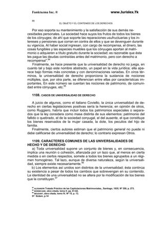 Funktazma Inc. ® www.Jurislex.Tk
89
EL OBJETO Y EL CONTENIDO DE LOS DERECHOS
Por eso soporta su mantenimiento y la satisfacción de sus demás ne-
cesidades personales. La sociedad hace suyos los frutos de todos los bienes
de los cónyuges; de ahí que soporte las reparaciones usufructuarias y los in-
tereses y pensiones que corran en contra de ellos y que se devenguen durante
su vigencia, Al haber social ingresan, con cargo de recompensa, el dinero, las
cosas fungibles y las especies muebles que los cónyuges aportan al matri-
monio o adquieren a título gratuito durante la sociedad; es razonable que ésta
les pague las deudas contraídas antes del matrimonio, pero con derecho a
recompensa".94
Finalmente, se hace presente que la universalidad de derecho no juega, en
cuanto tal y bajo este nombre abstracto, un papel en la vida jurídica; ella apa-
rece bajo formas más concretas y con denominaciones variadas. En oíros tér-
minos, la universalidad de derecho proporciona la sustancia de nociones
múltiples, que, por otra parte, se diferencian entre ellas por características im-
portantes, En este número se cuentan las nociones de patrimonio, de comuni-
dad entre cónyuges, etc.95
1108. CASOS DE UNIVERSALIDAD DE DERECHO
A juicio de algunos, como el italiano Coviello, la única universalidad de de-
recho en ciertas legislaciones positivas sería la herencia; en opinión de otros,
como Ruggiero, habría que incluir lodos los patrimonios especiales o separa-
dos que la ley considera como masa distinta de sus elementos: patrimonio del
fallido o quebrado, el de la sociedad conyugal, el del ausente, el que constituye
los bienes reservados de la mujer casada, la dote, los peculios del hijo de
familia.
Finalmente, ciertos autores estiman que el patrimonio general no puede ni
debe calificarse de universalidad de derecho; lo contrario expresan Otros.
1109. CARACTERES COMUNES DE LAS UNIVERSALIDADES DE
HECHO Y DE DERECHO
a) Toda universalidad supone un conjunto de bienes y, en consecuencia,
implica una reunión o cohesión, afianzada por un lazo que, al menos en cierta
medida o en ciertos respectos, somete a todos los bienes agrupados a un régi-
men homogéneo. Tal lazo, aunque de diversa naturaleza, según la universali-
dad, siempre existe necesariamente.96
b) Los elementos así unidos son distintos de la universalidad; ésta continúa
su existencia a pesar de lodos los cambios que sobrevengan en su contenido.
La identidad de una universalidad no se altera por la modificación de los bienes
que la constituyen.97
94
ALESANDRI Tratado Práctico de las Capitulaciones Matrimoniales., Santiago, 1935, Nº 359, p. 273.
95
BONNECASE, obra citada, tomo II. pp. 61-62,
96
BEUDANT, obra citada, tomo IV, Nº 15, p. 13.
97 Ibidem, p.14
 