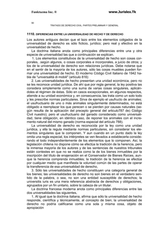 Funktazma Inc. ® www.Jurislex.Tk
90
TRATADO DE DERECHO CIVIL. PARTES PRELIMINAR Y GENERAL
1110. DIFERENCIAS ENTRE LA UNIVERSALIDAD DE HECHO Y DE DERECHO
Los autores antiguos decían que el lazo entre los elementos coligados de la
universalidad de derecho es sólo ficticio, jurídico; pero real y efectivo en la
universalidad de hecho.
La doctrina italiana anota como principales diferencias entre una y otra
especie de universalidad las que a continuación se explican.
1. Los elementos constitutivos de la universalidad de hecho son cosas cor-
porales, .según algunos, o cosas corporales e incorporales, a juicio de otros; y
los de la universalidad de derecho son relaciones jurídicas. Debe notarse que
en el sentir de la mayoría de los autores, sólo las cosas muebles pueden for-
mar una universalidad de hecho. El moderno Código Civil Italiano de 1942 ha-
bla de "universalitá di mobili" (artículo 816)
2. Las universalidades de hecho presentan una unidad económica, pero no
se les reconoce unidad jurídica. De ahí que por regla general, la ley positiva las
considera simplemente como una suma de varias cosas singulares, aplicán-
doles el régimen de éstas. Sólo en casos excepcionales, en algunos respectos,
atiende a su unidad económica y, en consecuencia, las trata como un solo todo
y les prescribe normas particulares. Sirva de ejemplo el usufructo de animales;
el usufructuario de uno o más animales singularmente determinados, no está
obligado a reemplazar los que perecen o se pierden por causas naturales (se-
gún resulta de la aplicación del precepto general del articulo787 de) Código
Civil nuestro); pero el usufructuario del ganado considerado como universali-
dad, tiene obligación, en idéntico caso, de reponer los animales con el incre-
mento natural del mismo ganado (norma especial del artículo 788).
La universalidad de derecho es reconocida por la ley como una unidad
jurídica, y ella la regula mediante normas particulares, sin considerar los ele-
mentos singulares que la componen. Y aun cuando en un punto dado la ley
omita una regla especial, los intérpretes se ven llevados a establecerla conside-
rando el todo independientemente de los elementos que lo componen. Así, la
legislación chilena no dispone cómo se efectúa la tradición de la herencia, pero
la inmensa mayoría de los autores y de las sentencias de nuestros tribunales
están contestes en que no se realiza como la de los bienes inmuebles por la
inscripción del título de enajenación en el Conservador de Bienes Raíces, aun-
que la herencia comprenda inmuebles; la tradición de la herencia se efectúa
por cualquier medio que manifiesta la voluntad común de las partes de operar
la transferencia de esa universalidad de derecho,
3. Sólo las universalidades de hecho constituyen una categoría general de
los bienes; las universalidades de derecho no son bienes en el verdadero sen-
tido de la palabra, o sea, no son una entidad susceptible de derechos; la
universitis iuris es una mera referencia abstracta de derechos y obligaciones,
agrupados por un fin unitario, sobre la cabeza de un titular.
La doctrina francesa moderna anota como principales diferencias entre las
dos universalidades las siguientes,
1. Al igual que la doctrina italiana, afirma que sólo la universalidad de hecho
responde, científica y técnicamente, al concepto de bien; la universalidad de
derecho no podría calificarse como una sola y misma cosa, objeto de
apropiación
 