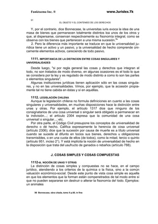 Funktazma Inc. ® www.Jurislex.Tk
91
EL OBJETO Y EL CONTENIDO DE LOS DERECHOS
Y, por el contrario, dice Bonnecase, la universitas iuris evoca la idea de una
masa de bienes que permanecen totalmente distintos loa unos de los otros y
que, al dispersarse, conservan respectivamente su fisonomía integral, como se
observa con los bienes que pertenecen a una misma sucesión.9
"
2. Pero la diferencia más importante se traduce en que la universalidad ju-
rídica tiene un activo y un pasivo, y la universalidad de hecho comprende úni-
camente elementos activos, careciendo de todo pasivo.
1111. IMPORTANCIA DE LA DISTINCION ENTRE COSAS SINGULARES Y
UNIVERSALIDADES
Desde luego, "si por regla general las cosas y derechos que integran el
todo, no son tratados de modo diverso, en algunas ocasiones es el todo lo que
se considera por la ley y es regulado de modo distinto a como lo son las partes
o elementos singulares".
Algunas instituciones jurídicas tienen aplicación sólo en las cosas singula-
res, y no en las universalidades. Vimos, por ejemplo, que la accesión propia-
mente tal no tiene cabida en éstas y sí en aquéllas.
1112. LEGISLACIÓN CHILENA
Aunque la legislación chilena no formula definiciones en cuanto a las cosas
singulares y universalidades, en muchas disposiciones hace la distinción entre
unas y otras. Por ejemplo, el artículo 1317 dice que ninguno de los
consignatarios de una cosa universal o singular será obligado a permanecer en
la indivisión...; el artículo 2304 expresa que la comunidad de una cosa
universa! o singular...; etc.
Por otra parte, el Código Civil presupone los conceptos de universalidad de
derecho o dé hecho. Califica expresamente la herencia de cosa universal
(artículo 2306); dice que la sucesión por causa de muerte es a título universal
cuando se sucede al difunto en tocios sus bienes, derechos u obligaciones
transmisibles, o en una cuota de ellos (de todos), como la mitad, tercio o quinto
(artículo 951, inciso 2°), Y está implícita la noción de universalidad de hecho en
la disposición que trata del usufructo de ganados o rebaños (artículo 788).
J. COSAS SIMPLES Y COSAS COMPUESTAS
1112-a. NOCIÓN DE UNAS Y OTRAS
La distinción de cosas simples y compuestas no se hace, en el campo
jurídico, atendiendo a los criterios de la química o la física, sino a la común
valuación económico-social. Desde este punto de vista cosa simple es aquella
en que los elementos que la forman están compenetrados de tal modo entre sí
que no pueden separarse sin destruir o alterar la fisonomía de! todo. Ejemplos:
un animales
98 Bonnecase, obra citada, tomo II p.60, in fine
 