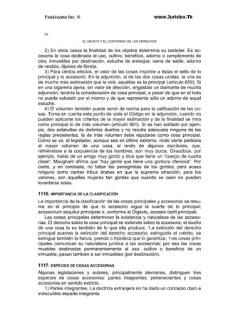 Funktazma Inc. ® www.Jurislex.Tk
93
EL OBJETO Y EL CONTENIDO DE LOS DERECHOS
2) En otros casos la finalidad de los objetos determina su carácter. Es ac-
cesoria la cosa destinada al uso, cultivo, beneficio, adorno o complemento de
otra; inmuebles por destinación, estuche de anteojos, vaina de sable, adorno
de vestido, lápices de libreta,
3) Para ciertos efectos, el valor de las cosas imprime a éstas el sello de lo
principal y lo accesorio. En la adjunción, si de las dos cosas unidas, la una es
de mucha más estimación que la oirá, aquéllas es la principal (artículo 659). Si
en una cigarrera ajena, sin valor de afección, engastáis un diamante de mucha
adjunción, tendría la consideración de cosa principal, a pesar de que en el todo
no puede subsistir por sí mismo y de que representa sólo un adorno de aquel
estuche.
4) El volumen también puede servir de norma para la calificación de las co-
sas, Toma en cuenta este punto de vista el Código en la adjunción; cuando no
pueden aplicarse los criterios de la mayor estimación y de la finalidad se mira
como principal lo de más volumen (articulo 661). Si se han soldado por ejem-
plo, dos estatuillas de distintos dueños y no resulta adecuada ninguna de las
reglas precedentes, la de más volumen debe reputarse como cosa principal.
Como se ve, el legislador, aunque sea en último extremo, rinde cierta pleitesía
al mayor volumen de una cosa, al revés de algunos escritores, que,
refiriéndose a la corpulencia de los hombres, son muy duros. Giraudoux, por
ejemplo, habla de un amigo muy gordo y dice que tiene un "cuerpo de cuarta
clase", Maugham afirma que "hay gente que tiene una gordura ofensiva". Por
cierto, y en contraste, no faltan los panegiristas de los gordos; pero acaso
ninguno como ciertas tribus árabes en que la suprema atracción, para los
varones, son aquellas mujeres tan gordas que cuando se caen no pueden
levantarse solas.
1116. IMPORTANCIA DE LA CLASIFICACIÓN
La importancia de la clasificación de las cosas principales y accesorias se resu-
me en el principio de que lo accesorio sigue la suerte de lo principal;
accesoríum sequitur principale o, conforme al Digesto, accesio cedit principali.
Las cosas principales determinan la existencia y naturaleza de las acceso-
rias. El derecho sobre la cosa principal se extiende sobre la accesoria; el dueño
de una cosa lo es también de lo que ella produce. 1.a extinción del derecho
principal acarrea la extinción del derecho accesorio; extinguido el crédito, se
extingue también la fianza, prenda o hipoteca que lo garantiza, 1-as cosas prin-
cipales comunican su naturaleza jurídica a las accesorias; por eso las cosas
muebles destinadas permanentemente al uso, cultivo o beneficio de un
inmueble, pasan también a ser inmuebles (por destinación).
1117. ESPECIES DE COSAS ACCESORIAS
Algunas legislaciones y autores, principalmente alemanes, distinguen tres
especies de cosas accesorias: partes integrantes, pertenecientes y cosas
accesorias en sentido estricto.
1) Parles integrantes. La doctrina extranjera no ha dado un concepto claro e
indiscutible departe integrante.
 