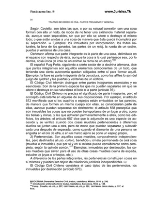 Funktazma Inc. ® www.Jurislex.Tk
94
TRATADO DE DERECHO CIVIL. PARTES PRELIMINAR Y GENERAL
Según Coviello, son tales las que, o por su natural conexión con una cosa
forman con ella un todo, de modo de no tener una existencia material separa-
da, aunque sean separables, sin que por ello se altere o destruya el mismo
todo; o que están unidas a una cosa de manera que ésta queda incompleta por
su separación. 99 Ejemplos: los inmuebles por incorporación, los frutos na-
turales, la lana de los ganados, las partes de un reloj, la rueda de un coche,
puertas y ventanas de una casa.
Oertmann afirma que parte integrante es la parte de una cosa, delimitada en
el espacio con respecto de ésta, aunque la cosa a la cual pertenece sea, por lo
demás, cosa única (la cola de un animal, la rama de un árbol).100
El español Puig Peña, siguiendo a cierto sector de la doctrina alemana, dice
que partes integrantes son aquellos elementos componentes de un todo, que
teniendo una cierta autonomía quedan coligados entre sí para formar aquél.
Ejemplos: la llave es parte integrante de la cerradura, como los alfiles lo son del
juego de ajedrez y las puertas y ventanas de un edificio.
El Código Civil Alemán distingue entre partes integrantes esenciales y no
esenciales. Son de la primera especie las que no pueden separarse sin que se
altere o destruya en su naturaleza el lodo o la parte (articulo 93).
El Código Civil Chileno no precisa el significado de parte integrante; pero el
concepto está latente en algunas de sus disposiciones. Por ejemplo, el artículo
572 manifiesta que si los cuadros o espejos están embutidos en las paredes,
de manera que formen un mismo cuerpo con ellas, se considerarán parte de
ellas, aunque puedan separarse sin detrimento; el artículo 568 preceptúa que
son inmuebles las cosas que no pueden transportarse de un lugar a otro, como
las tierras y minas, y las que adhieren permanentemente a ellas, como los edi-
ficios, los árboles; el artículo 657 dice que la adjunción es una especie de ac-
cesión y se verifica cuando dos cosas muebles pertenecientes a diferentes
dueños se juntan una a otra, pero de modo que puedan separarse y subsistir
cada una después de separada; como cuando el diamante de una persona se
engasta en el oro de otra, o en un marco ajeno se pone un espejo propio,
2) Pertenencias. Son aquellas cosas muebles, corporalmente independien-
tes, pero destinadas al uso. cultivo, beneficio u órnalo permanente de oirá cosa
(mueble o inmueble), que por sí y en sí misma puede considerarse como com-
pleta, según la opinión común,101
Ejemplos: inmuebles por destinación, las co-
sas muebles que sirven para el uso de otras cosas muebles (vaina de espada,
estuche de joyas o anteojos, etc.).
A diferencia de las partes integrantes, las pertenencias constituyen cosas en
sí mismas y pueden ser objeto de relaciones jurídicas independientes 102
El Código Civil Chileno considera el caso típico de las pertenencias, los
inmuebles por destinación (artículo 570).
99DOCTRINA Generales Derecho Civil, traduc, castellana, México, 1938, p. 296.
100
Introducción al Derecho Civil, traduc. Castellana. Barcelona, 1933, p. 144.
101
Comp.; Covello, ob. cit., p, 297; OERTTMANN, ob, cit., p. 102, OERTMANN, OBRA citada, p. 157, al
final.
 