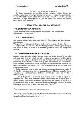 Funktazma Inc. ® www.Jurislex.Tk
95
EL OBJETO Y EL CONTENIDO DE LOS DERECHOS
3) Cosas accesorias en sentido estricto. Algunos autores llaman así
aquellas cosas que, sin ser partes ni pertenencias, se incorporan por voluntad
de los interesados a oirá cosa reputada como principal, según los usos del
comercio, y cuya característica es que no tienen una unidad de destino
económico con la principal.1<Ü
L. COSAS APROPIABLES E INAPROPIABLES
1118. CRITERIO DE LA DISTINCIÓN
Según las cosas sean susceptibles de apropiación o no, divídanse en
apropiables c inapropiables.
1119. a) COSAS APROPIABLES
Son las que pueden ser objeto de apropiación. Se subdividen en apropiadas e
inapropiadas.
‘Apropiadas son las que actualmente pertenecen a un sujeto de derecho.
Inapropiadas son las que actualmente no pertenecen a nadie, pero que pue-
den llegar a tener un dueño si el hombre ejecuta un hecho de apropiación
privada,
1120. COSAS INAPROPIADAS; RES NULLIUS
Algunas cosas son inapropiadas porque nunca han tenido un dueño, como los
animales que viven en estado salvaje; y otras lo son porque si bien perte-
necieron a un sujeto de derecho, éste las abandonó con la intención de des-
prenderse de su dominio. Como unas y otras actualmente no pertenecen a
nadie, reciben el nombre de cosas inapropiadas; usualmente se designan con
la expresión latina res nullius. Las cosas abandonadas se llaman específica-
mente res derelictae.
En la legislación chilena, sólo las cosas muebles pueden ser de nadie. El
Código Civil expresamente dispone que son bienes del Estado todas las tierras
que, estando situadas dentro de los límites territoriales, carecen de otro dueño
(artículo 590),
La Corte Suprema ha explicado que durante el imperio de la legislación
española en Chile, eran llamados bienes mostrencos los muebles que no
tenían dueño; y vacantes las raíces que tampoco los tenían. A virtud de la
disposición del artículo 590 no hay en Chile hoy día bienes vacantes, pues las
raíces que carecen de otro dueño pertenecen al Estado.104
103
CASTÁN, obra citada, tomo I, p, 274; PUIIG PEÑA, obra citada, p. 433,
104
C. Suprema, sentencias de 11 de diciembre de 1918 (Revista de Derecho y Jurisprudencia, tomo 16, sección
primera, p. 538) y de 15 de abril de 1919 (Revista de Derecho y
Jurisprudencia, tomo 17. 5ección primera, p, 74).
 