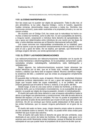 Funktazma Inc. ® www.Jurislex.Tk
96
TRATADO DE DERECHO CIVIL, PARTES PRELIMINAR Y GENERAL
1121. b) COSAS INAPROPIABLES
Son las cosas que no pueden ser objeto de apropiación. Tales la alta mar, el
aire atmosférico, la luz solar. Algunos Código;-, como el nuestro, siguiendo
huellas romanas, denominarlas cosas comunes a todos los. Hombres (res
communes omnium), pues están sustraídas a la propiedad privada y su uso es
común a todos.
De acuerdo con el Código Civil, las cosas que la naturaleza ha hecho co-
munes a todos los hombres, como la alta mar, no son susceptibles de dominio,
y ninguna nación, corporación o individuo tiene derecho de apropiárselas. Su
uso y goce son determinados entre individuos de una nación por las leyes de
ésta, y entre distintas naciones por el Derecho Internacional (artículo 585).
Las cosas comunes son inapropiables consideradas en su totalidad, pero
nada se opone a que se aprovechen exclusivamente en forma parcial e inocua
para el uso y goce de todos. Así se explica, por ejemplo, que libremente se
extraiga oxígeno del aire y se venda aprisionado en tubos.
1122. EL ÉTER Y LAS RADIOCOMUNICACIONES
Las radiocomunicaciones son telecomunicaciones realizadas con la ayuda de
las ondas hertzianas o electromagnéticas. En la actualidad, comprenden cuatro
variedades simples: radiotelegrafía, radiotelefonía, radio telefotografía y
radiotelevisión.
Según algunos, las radiocomunicaciones suponen hacer atravesar las
ondas eléctricas por el éter, que es el fluido sutil, invisible, imponderable,
inodoro y elástico que llena todo el espacio sideral. Muchos científicos niegan
la existencia del éter, y sostienen que las ondas se propagarían simplemente
en el vacío;
El supuesto éter no llenaría, pues, el espacio. Ahora bien, se plantean diversos
problemas jurídicos relacionados con el uso y goce del espacio atmosférico
(lugar que ocupan todas las cosas materiales), o, si se prefiere, del aire
(mezcla gaseosa que envuelve la Tierra) o, todavía, si se quiere, del éter,
Desde luego, el aire es una cosa común a todos los hombres, y el éter pro-
piamente dicho, por su inmensidad e inconsistencia, no es susceptible de apro-
piación; no puede ser objeto de ninguna posesión, división ni individualización.
El dueño del suelo sólo tiene derecho a usar el espacio atmosférico hasta la
altura a que llegan sus plantaciones y construcciones; más allá de esta altura la
libertad del espacio y el aire es completo. Por eso no puede el propietario del
suelo oponerse al paso de las aeronaves que cruzan el aire que está sobre sus
dominios. De ahí se concluye que menos puede obstaculizar el libre paso de
las ondas hertzianas, que no causan ninguna perturbación en el goce de su
bien.
El dueño del suelo no tiene, pues, ningún derecho propio sobre la columna
de aire existente sobre su terreno. Por tanto, no puede emitir otras ondas para
interferir las que cruzan esa columna.
Pero el dueño del suelo tiene el derecho de goce del aire ambiente, cosa
destinada al uso común de todos los hombres. Sin embargo, este goce no lo
autoriza para emitir libremente ondas hertzianas, porque la libertad de emisión
sobrepasa el uso que puede hacer el propietario de la columna de éter que se
 