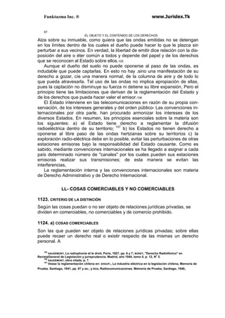 Funktazma Inc. ® www.Jurislex.Tk
97
EL OBJETO Y EL CONTENIDO DE LOS DERECHOS
Alza sobre su inmueble, como quiera que las ondas emitidas no se detengan
en los límites dentro de los cuales el dueño puede hacer lo que le plazca sin
perturbar a sus vecinos. En verdad, la libertad de emitir dice relación con la dis-
posición del aire o éter común a todos y depende del papel y de los derechos
que se reconocen al Estado sobre ellos.105
Aunque el dueño del suelo no puede oponerse al paso de las ondas, es
indudable que puede captarlas. En esto no hay .sino una manifestación de su
derecho a gozar, cíe una manera normal, de la columna de aire y de todo lo
que pueda atravesarla. Tal uso de las ondas no implica apropiación de ellas,
pues la captación no disminuye su fuerza ni detiene su libre expansión, Pero el
principio tiene las limitaciones que derivan de la reglamentación del Estado y
de los derechos que pueda hacer valer el emisor.106
El Estado interviene en las telecomunicaciones en razón de su propia con-
servación, de los intereses generales y del orden público- Las convenciones in-
ternacionales por otra parle, han procurado armonizar los intereses de los
diversos Estados. En resumen, los principios esenciales sobre la materia son
los siguientes: a) el Estado tiene derecho a reglamentar la difusión
radioeléctrica dentro de su territorio; 107
b) los Estados no tienen derecho a
oponerse al libre paso de las ondas hertzianas sobre su territorios c) la
exploración radio-eléctrica debe en lo posible, evitar las perturbaciones de otras
estaciones emisoras bajo la responsabilidad del Estado causante. Como es
sabido, mediante convenciones internacionales se ha llegado a asignar a cada
país determinado número de "canales" por los cuales pueden sus estaciones
emisoras realizar sus transmisiones; de esta manera se evitan las
interferencias,
La reglamentación interna y las convenciones internacionales son materia
de Derecho Administrativo y de Derecho Internacional.
LL- COSAS COMERCIABLES Y NO COMERCIABLES
1123. CRITERIO DE LA DISTINCIÓN
Según las cosas puedan o no ser objeto de relaciones jurídicas privadas, se
dividen en comerciables, no comerciables y de comercio prohibido.
1124. a) COSAS COMERCIABLES
Son las que pueden ser objeto de relaciones jurídicas privadas; sobre ellas
puede recaer un derecho real o existir respecto de las mismas un derecho
personal. A
105
SAUDEMONT, La radíophoníe et le droit, París, 1927, pp. 6 y 7; BOKET, "Derecho Radiofónico" en
RevistaGeneral de Legislación y jurisprudencia. Madrid, año 1944, tomo II, p. 12, No
5.
106
SAUDEMONT, obra citada, p, 7.
107
Véase la reglamentación chilena en: SHGUFI., La industria eléctrica en la legislación chilena, Memoria de
Prueba. Santiago, 1941, pp. 97 y ss.; y ROA, Radiocomunicaciones. Memoria de Prueba, Santiago, 1946,
 