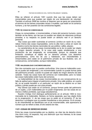 Funktazma Inc. ® www.Jurislex.Tk
98
TRATADO DE DERECHO CIVIL. PARTES PRELIMINAR Y GENERAL
Ellas se refieren el artículo 1461 cuando dice que las cosas deben ser
comerciables para que puedan ser objeto de una declaración de voluntad.
También el artículo 2498 las nombra a! disponer que se gana por prescripción
el dominio de los bienes corporales raíces o muebles, que están en el comercio
humano, y se han poseído con las condiciones legales.
1125. b) COSAS NO COMERCIABLES
Cosas no comerciables, o incomerciables, o fuera del comercio humano, como
también se las llama, son las que no pueden ser objeto de relaciones jurídicas
privadas; a su respecto no puede existir un derecho real ni un derecho
personal.
Hay cosas que están sustraídas al comercio Jurídico en razón de su natu-
raleza misma (tas cosas inapropiables, como la alta mar) y otras en razón de
su destino (como los bienes nacionales de uso público: calles, plazas).
La característica de las cosas incomerciables es la de no poder ser objeto
de ningún derecho privado, Si la cosa está sujeta simplemente a una
prohibición de ser enajenada, es comerciable, porque no obstante esa
limitación constituye el objeto de un derecho privado. Los derechos
personalísimos, como los de uso y habitación, son intransferibles e
intrasmisibles pero están en el patrimonio privado de sus titulares; son, en
consecuencia, comerciables, aunque inalienables.
1126. INALIENABILIDAD E INCOMERCIABILIDAD
Son dos conceptos que no pueden confundirse. Una cosa es inalienable cuan-
do no puede ser enajenada; y es incomerciable cuando no puede formar parte
del patrimonio privado, cuando no puede ser objeto de ningún derecho de este
carácter. Todas las cosas fuera del comercio son inalienables; pero no todas
las cosas inalienables están fuera del comercio.
La inalienabilidad de las cosas incomerciables es una consecuencia de su
falla de aptitud para integrar el patrimonio privado. Una calle pública, en cuanto
tal, no se puede transferir a un particular; en razón de su destino es un bien
público y jamás puede ser una cosa privada.
Hay bienes que están en el comercio, porque forman parte del patrimonio
de un sujeto, y son inalienables por no poder enajenarse; son las cosas de co-
mercio o tráfico prohibido, que luego estudiaremos.
Nuestro Código Civil distingue perfectamente en el artículo 1464 lo inco-
merciable de lo inalienable. Declara, en forma separada, que hay objeto ilícito
en la enajenación: V, de las cosas que no están en el comercio; 2º de los
derechos o privilegios que no pueden transferirse a otra persona. Si el concep-
to de intransferible se identificara con el de incomerciable, sólo aparecería el
número que se refiere a éste; el otro estaría de más.
1127- COSAS DE DERECHO DIVINO
Entre las cosas incomerciables por su destino, se citan las de derecho divino
(res divini iuris). Al respecto, hay una distinción que nos interesa, la de cosas
sagradas y religiosas.
 