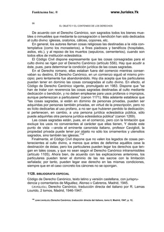 Funktazma Inc. ® www.Jurislex.Tk
99
EL OBJETO Y EL CONTENIDO DE LOS DERECHOS
De acuerdo con el Derecho Canónico, son sagrados todos los bienes mue-
bles o inmuebles que mediante la consagración o bendición han sido dedicados
al culto divino: iglesias, oratorios, cálices, copones, etc.
En general, los autores llaman cosas religiosas las destinadas a la vida con-
templativa (como los monasterios), a fines piadosos y benéficos (hospitales,
asilos, etc.), y al reposo de los muertos (sepulcros, cementerios), cuando son
todos ellos de institución eclesiástica.
El Código Civil dispone expresamente que las cosas consagradas para el
culto divino se rigen por el Derecho Canónico (artículo 5S6). Hay que acudir a
éste, pues, para determinar la condición jurídica de las cosas sagradas.
En el Derecho romano, ellas estaban fuera del comercio mientras conser-
vaban su destino, El Derecho Canónico, en un comienzo siguió el mismo prin-
cipio; pero lentamente fue abandonándolo. Hoy día acepta que los particulares
puedan tener en dominio las cosas consagradas al culto divino. En efecto, el
Código de Derecho Canónico vigente, promulgado en 1983. Dispone que "se
han de tratar con reverencia las cosas sagradas destinadas al culto mediante
dedicación o bendición, y no deben emplearse para usos profanos o impropios,
aunque pertenezcan a particulares" (canon 1171). Más adelante establece que
"las cosas sagradas, si están en dominio de personas privadas, pueden ser
adquiridas por personas también privadas, en virtud de la prescripción, pero no
es lícito dedicarlas al uso profano, a no ser que hubieren perdido la dedicación;
si pertenecen, en cambio, a una persona jurídica eclesiástica pública, sólo
puede adquirirlas otra persona jurídica eclesiástica pública" (canon 1269).
Las cosas sagradas están, pues, en el comercio, pero con la limitación que
excluye los usos no convenientes al carácter que ellas tienen, Y desde este
punto de vista —anota el eminente canonista italiano, profesor Caviglioli, la
propiedad privada puede tener por objeto no sólo los ornamentos y utensilios
sagrados, sino también las iglesias.11
'8
Finalmente, el Código Civil dispone que no valen los legados de cosas per-
tenecientes al culto divino, a menos que antes de deferirse aquéllos cese la
destinación de éstas; pero los particulares pueden legar los derechos que ten-
gan en tales cosas, y que no sean según el Derecho Canónico intransmisibles
(artículo 1105), Ahora bien, de acuerdo con las explicaciones anteriores, los
particulares pueden tener el dominio de las res sacroe con la limitación
señalada; por tanto, pueden legar ese derecho en las mismas condiciones,
siempre que en el caso concreto los cánones no se opongan.
1128. BIBLIOGRAFÍA ESPECIAL
Código de Derecho Canónico, texto latino y versión castellana, con jurispru-
dencia y comentarios de Miguélez, Alonso v Cabreros, Madrid, 1945.
CAVIGLIOLI, Derecho Canónico, traducción directa del italiano por R. Lamas
Lourido, 2 tomos, Madrid, 1946-1947.
108
JUAN CAVIGLIOLI Derecho Canónico, traducción directa del italiano, tomo II, Madrid, 1947, p. 12,
 