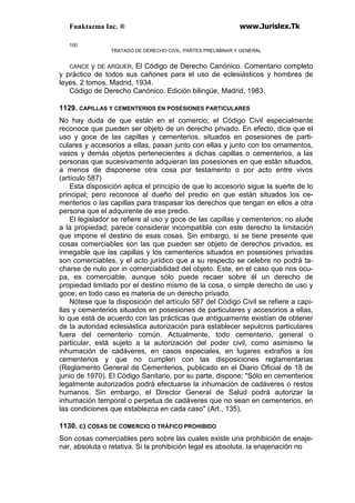 Funktazma Inc. ® www.Jurislex.Tk
100
TRATADO DE DERECHO CIVIL, PARTES PRELIMINAR Y GENERAL
CANCE y DE ARQUER, El Código de Derecho Canónico. Comentario completo
y práctico de todos sus cañones para el uso de eclesiásticos y hombres de
leyes, 2 tomos, Madrid, 1934.
Código de Derecho Canónico. Edición bilingüe, Madrid, 1983.
1129. CAPILLAS Y CEMENTERIOS EN POSESIONES PARTICULARES
No hay duda de que están en el comercio; el Código Civil especialmente
reconoce que pueden ser objeto de un derecho privado. En efecto, dice que el
uso y goce de las capillas y cementerios, situados en posesiones de parti-
culares y accesorios a ellas, pasan junto con ellas y junto con los ornamentos,
vasos y demás objetos pertenecientes a dichas capillas o cementerios, a las
personas que sucesivamente adquieran las posesiones en que están situados,
a menos de disponerse otra cosa por testamento o por acto entre vivos
(artículo 587)
Esta disposición aplica el principio de que lo accesorio sigue la suerte de lo
principal; pero reconoce al dueño del predio en que están situados los ce-
menterios o las capillas para traspasar los derechos que tengan en ellos a otra
persona que el adquirente de ese predio.
El legislador se refiere al uso y goce de las capillas y cementerios; no alude
a la propiedad; parece considerar incompatible con este derecho la limitación
que impone el destino de esas cosas. Sin embargo, si se tiene presente que
cosas comerciables son las que pueden ser objeto de derechos privados, es
innegable que las capillas y los cementerios situados en posesiones privadas
son comerciables, y el acto jurídico que a su respecto se celebre no podrá ta-
charse de nulo por in comerciabilidad del objeto. Este, en el caso que nos ocu-
pa, es comerciable, aunque sólo puede recaer sobre él un derecho de
propiedad limitado por el destino mismo de la cosa, o simple derecho de uso y
goce; en todo caso es materia de un derecho privado.
Nótese que la disposición del artículo 587 del Código Civil se refiere a capi-
llas y cementerios situados en posesiones de particulares y accesorios a ellas,
lo que está de acuerdo con las prácticas que antiguamente existían de obtener
de la autoridad eclesiástica autorización para establecer sepulcros particulares
fuera del cementerio común. Actualmente, todo cementerio, general o
particular, está sujeto a la autorización del poder civil, como asimismo la
inhumación de cadáveres, en casos especiales, en lugares extraños a los
cementerios y que no cumplen con las disposiciones reglamentarias
(Reglamento General de Cementerios, publicado en el Diario Oficial de 18 de
junio de 1970). El Código Sanitario, por su parte, dispone; "Sólo en cementerios
legalmente autorizados podrá efectuarse la inhumación de cadáveres o restos
humanos. Sin embargo, el Director General de Salud podrá autorizar la
inhumación temporal o perpetua de cadáveres que no sean en cementerios, en
las condiciones que establezca en cada caso'' (Art., 135),
1130. c) COSAS DE COMERCIO O TRÁFICO PROHIBIDO
Son cosas comerciables pero sobre las cuales existe una prohibición de enaje-
nar, absoluta o relativa. Si la prohibición legal es absoluta, la enajenación no
 