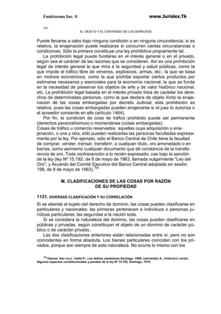 Funktazma Inc. ® www.Jurislex.Tk
101
EL OBJETO Y EL CONTENIDO DE LOS DERECHOS
Puede llevarse a cabo bajo ninguna condición o en ninguna circunstancia; si es
relativa, la enajenación puede realizarse si concurren ciertas circunstancias o
condiciones. Sólo la primera constituye una ley prohibitiva propiamente tal,
La prohibición legal puede fundarse en el interés general o en el privado,
según sea el carácter de las razones que se consideren. Así es una prohibición
legal de interés general la que mira a la seguridad y salud públicas, como la
que impide el tráfico libre de venenos, explosivos, armas, etc.; la que se basa
en motivos económicos, como la que prohíbe exportar ciertos productos por
estimarse necesarios y esenciales para la economía nacional; la que se funda
en la necesidad de preservar los objetos de arte y de valor histórico nacional,
etc. La prohibición legal basada en el interés privado traía de cautelar los dere-
chos de determinadas personas, como la que declara de objeto ilícito la enaje-
nación de las cosas embargadas por decreto Judicial; esta prohibición es
relativa, pues las cosas embargadas pueden enajenarse si el juez lo autoriza o
el acreedor consiente en ello (artículo 1464).
Por fin, la condición de cosa de tráfico prohibido puede ser permanente
(derechos personalísimos) o momentánea (cosas embargadas).
Cosas de tráfico u comercio reservados aquellas cuya adquisición o ena-
jenación, o una y otra, sólo pueden realizarlas las personas facultadas expresa-
mente por la ley. Por ejemplo, sólo el Banco Central de Chile tiene la facultad
de comprar, vender, transar, transferir, a cualquier título, oro amonedado o en
barras, como asimismo cualquier documento que dé constancia de la transfe-
rencia de oro. Toda contravención a lo recién expresado, cae bajo la sanción
de la ley (ley Nº 15.192, de 8 de mayo de 1963, llamada vulgarmente "Ley del
Oro", y Acuerdo del Comité Ejecutivo del Banco Central adoptado en sesión
198, de 8 de mayo de 1963).109
M. CLASIFICACIONES DE LAS COSAS POR RAZÓN
DE SU PROPIEDAD
1131. DIVERSAS CLASIFICACIÓN Y SU CORRELACIÓN
Si se atiende al sujeto del derecho de dominio, las cosas pueden clasificarse en
particulares y nacionales: las primeras pertenecen a individuos o personas ju-
rídicas particulares; las segundas a la nación toda.
Si se considera la naturaleza del dominio, las cosas pueden clasificarse en
públicas y privadas, según constituyan el objeto de un dominio de carácter pú-
blico o de carácter privado.
Las dos clasificaciones anteriores están relacionadas entre sí, pero no son
coincidentes en forma absoluta. Los bienes particulares coinciden con los pri-
vados, porque son siempre de esta naturaleza. No ocurre lo mismo con los
109
Véanse: MAC HALE. TOMÁS P., Los delitos cámbiarios Santiago, 1968; SANTIBAÑEZ A., FRANCISCO JAVIER,
Algunos aspectos constitucionales y penales de la ley Nº 15.192, Santiago, 1970.
 