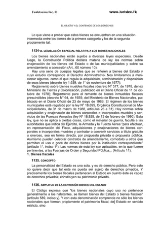 Funktazma Inc. ® www.Jurislex.Tk
EL OBJETO Y EL CONTENIDO DE LOS DERECHOS
Lo que viene a probar que estos bienes se encuentran en una situación
intermedia entre los bienes de la primera categoría y los de la segunda
propiamente tal.
1134-a. LEGISLACIÓN ESPECIAL RELATIVA A LOS BIENES NACIONALES
Los bienes nacionales están sujetos a diversas leyes especiales. Desde
luego, la Constitución Política declara materia de ley las normas sobre
enajenación de los bienes del Estado o de las municipalidades y sobre su
arrendamiento o concesión (Art., 60 número 10).
Hay una serie de cuerpos legales que se refieren a bienes del Estado y
cuyo estudio corresponde al Derecho Administrativo. Nos limitaremos a men-
cionar algunos, como el que regula la adquisición, administración y disposición
de esos bienes (decreto ley 1.939, de 1° de noviembre de 1977);
Reglamento sobre bienes muebles fiscales (decreto No
577, de 1978, del ex
Ministerio de Tierras y Colonización, publicado en el Diario Oficial de 11 de oc-
tubre de 1978); Reglamento para el remante de bienes inmuebles fiscales
prescindibles (decreto N" 64, de 19S9, del Ministerio de Bienes Nacionales, pu-
blicado en el Diario Oficial de 23 de mayo de 1989. El régimen de los bienes
municipales está regulado por la ley No
18.695, Orgánica Constitucional de Mu-
nicipalidades, de 31 de marzo de 1988, artículos 26 a 31). Hay normas sobre
adquisición y enajenación de bienes corporales e incorporales muebles y ser-
vicios de las Puercas Armadas (ley Nº 18.928, de 13 de febrero de 1990). Esta
ley, que no se aplica a ciertas cosas, como el material de guerra, faculta a las
autoridades que indica del Ejército, la Armada y la Fuerza Aérea "para efectuar,
en representación del Fisco, adquisiciones y enajenaciones de bienes cor-
porales e incorporales muebles y contratar o convenir servicios a título gratuito
u oneroso, sea en forma directa, por propuesta privada o propuesta pública.
Asimismo pueden celebrar contratos de arrendamiento, comodato u otros que
permitan el uso o goce de dichos bienes por la institución correspondiente"
(artículo 1°, inciso 1º), Las normas de esta ley son aplicables, en lo que fueren
pertinentes, a las Fuerzas de Orden y Seguridad Pública... (Artículo 11).
1. Bienes fiscales
1135. CONCEPTO
La personalidad del Estado es una sola. y es de derecho público, Pero esto
no quiere decir que tal ente no pueda ser sujeto de derechos privados, Y
precisamente los bienes fiscales pertenecen al Estado en cuanto éste es capaz
de derechos privados; constituyen su patrimonio privado.
1136. AMPLITUD DE LA EXPRESIÓN BIENES DEL ESTADO
El Código expresa que "los bienes nacionales cuyo uso no pertenece
generalmente a los habitantes, se llaman bienes del Estado o bienes fiscales"
(artículo 589, inciso y). Y con esta denominación comprende no sólo los bienes
nacionales que forman propiamente el patrimonio fiscal, de] Estado en sentido
estricto, sino
 