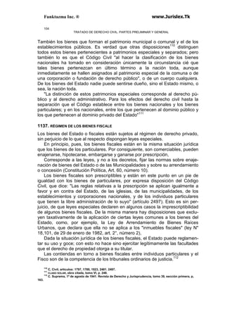 Funktazma Inc. ® www.Jurislex.Tk
104
TRATADO DE DERECHO CIVIL. PARTES PRELIMINAR Y GENERAL
También los bienes que forman el patrimonio municipal o comunal y el de los
establecimientos públicos. Es verdad que otras disposiciones110
distinguen
todos estos bienes pertenecientes a patrimonios especiales y separados; pero
también lo es que el Código Civil "al hacer la clasificación de los bienes
nacionales ha tomado en consideración únicamente la circunstancia cié que
tales bienes pertenezcan en último término a la nación toda, aunque
inmediatamente se hallen asignados al patrimonio especial de la comuna o de
una corporación o fundación de derecho público", o de un cuerpo cualquiera.
De los bienes del Estado nadie puede sentirse dueño, sino el Estado mismo, o
sea, la nación toda.
"La distinción de estos patrimonios especiales corresponde al derecho pú-
blico y al derecho administrativo. Para los efectos del derecho civil hasta la
separación que el Código establece entre los bienes nacionales y los bienes
particulares; y en los nacionales, entre los que pertenecen al dominio público y
los que pertenecen al dominio privado del Estado"111
1137. RÉGIMEN DE LOS BIENES FISCALE
Los bienes del Estado o fiscales están sujetos al régimen de derecho privado,
sin perjuicio de lo que al respecto dispongan leyes especiales.
En principio, pues, los bienes fiscales están en la misma situación jurídica
que los bienes de los particulares. Por consiguiente, son comerciables, pueden
enajenarse, hipotecarse, embargarse y ganarse por prescripción,
Corresponde a las leyes, y no a los decretos, fijar las normas sobre enaje-
nación de bienes del Estado o de las Municipalidades y sobre su arrendamiento
o concesión (Constitución Política, Art. 60, número 10).
Los bienes fiscales son prescriptibles y están en este punto en un pie de
igualdad con los bienes de particulares, por expresa disposición del Código
Civil, que dice: "Las reglas relativas a la prescripción se aplican igualmente a
favor y en contra del Estado, de las iglesias, de las municipalidades, de los
establecimientos y corporaciones nacionales, y de los individuos particulares
que tienen la libre administración de lo suyo" (artículo 2497). Esto es sin per-
juicio, de que leyes especiales declaren en algunos casos la imprescriptibilidad
de algunos bienes fiscales. De la misma manera hay disposiciones que exclu-
yen taxativamente de la aplicación de ciertas leyes comunes a los bienes del
Estado, como, por ejemplo, la Ley de Arrendamiento de Bienes Raíces
Urbanos, que declara que ella no se aplica a los "inmuebles fiscales" (ley N"
18,101, de 29 de enero de 1982, art. 2°, número 2),
Dada la situación jurídica de los bienes fiscales, el Estado puede reglamen-
tar su uso y goce; con esto no hace sino ejercitar legítimamente las facultades
que el derecho de propiedad otorga a su titular.
Las contiendas en torno a bienes fiscales entre individuos particulares y el
Fisco son de la competencia de los tribunales ordinarios de justicia.112
110
C, Civil, artículos: 1797, 1789, 1923, 2481. 2497.
111
CLASO SOLAR, obra citada, tomo VI, p. 248.
112
C. Suprema, 1º de agosto de 1941. Revista de Derecho y Jurisprudencia, tomo 39, sección primera, p,
163.
 