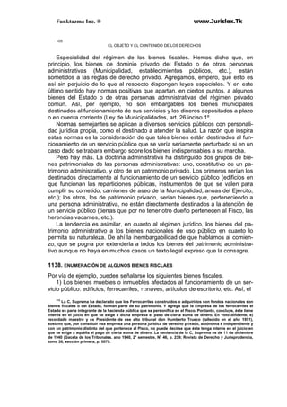 Funktazma Inc. ® www.Jurislex.Tk
105
EL OBJETO Y EL CONTENIDO DE LOS DERECHOS
Especialidad del régimen de los bienes fiscales. Hemos dicho que, en
principio, los bienes de dominio privado del Estado o de otras personas
administrativas (Municipalidad, establecimientos públicos, etc.), están
sometidos a las reglas de derecho privado. Agregamos, empero, que esto es
así sin perjuicio de lo que al respecto dispongan leyes especiales. Y en este
último sentido hay normas positivas que apartan, en ciertos puntos, a algunos
bienes del Estado o de otras personas administrativas del régimen privado
común. Así, por ejemplo, no son embargables los bienes municipales
destinados al funcionamiento de sus servicios y los dineros depositados a plazo
o en cuenta corriente (Ley de Municipalidades, art. 26 inciso 1º.
Normas semejantes se aplican a diversos servicios públicos con personali-
dad jurídica propia, como el destinado a atender la salud. La razón que inspira
estas normas es la consideración de que tales bienes están destinados al fun-
cionamiento de un servicio público que se vería seriamente perturbado si en un
caso dado se trabara embargo sobre los bienes indispensables a su marcha.
Pero hay más. La doctrina administrativa ha distinguido dos grupos de bie-
nes patrimoniales de las personas administrativas: uno, constitutivo de un pa-
trimonio administrativo, y otro de un patrimonio privado. Los primeros serían los
destinados directamente al funcionamiento de un servicio público (edificios en
que funcionan las reparticiones públicas, instrumentos de que se valen para
cumplir su cometido, camiones de aseo de la Municipalidad, anuas del Ejército,
etc.); los otros, los de patrimonio privado, serian bienes que, perteneciendo a
una persona administrativa, no están directamente destinados a la atención de
un servicio público (tierras que por no tener otro dueño pertenecen al Fisco, las
herencias vacantes, etc.).
La tendencia es asimilar, en cuanto al régimen jurídico, los bienes del pa-
trimonio administrativo a los bienes nacionales de uso público en cuanto lo
permita su naturaleza. De ahí la inembargabilidad de que hablamos al comien-
zo, que se pugna por extenderla a todos los bienes del patrimonio administra-
tivo aunque no haya en muchos casos un texto legal expreso que la consagre.
1138. ENUMERACIÓN DE ALGUNOS BIENES FISCLAES
Por vía de ejemplo, pueden señalarse los siguientes bienes fiscales.
1) Los bienes muebles o inmuebles afectados al funcionamiento de un ser-
vicio público: edificios, ferrocarriles, 113naves, artículos de escritorio, etc. Así, el
113
La C, Suprema ha declarado que los Ferrocarriles construidos o adquiridos son fondos nacionales son
bienes fiscales o del Estado, forman parte de su patrimonio. Y agrega que la Empresa de los ferrocarriles el
Estado es parte integrante de la hacienda pública que se personifica en el Fisco. Por tanto, concluye, éste tiene
interés en el juicio en que se exige a dicha empresa el paso de cierta suma de dinero. En voto difidente, e)
recordado maestro y ex Presidente de ese alto tribunal don Humberto Trueco (tallecido en el año 1951),
sostuvo que, por constituir esa empresa una persona jurídica de derecho privado, autónoma e independiente y
con un patrimonio distinto del que pertenece al Pisco, no puede decirse que éste tenga interés en el juicio en
que se exige a aquélla el pago de cierta suma de dinero. La sentencia de la C, Suprema es de 11 de diciembre
de 1940 (Gaceta de los Tribunales. año 1940, 2° semestre, No
46, p. 239; Revista de Derecho y Jurisprudencia,
tomo 38, sección primera, p. 5070.
 
