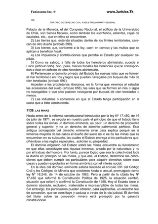 Funktazma Inc. ® www.Jurislex.Tk
106
TRATADO DE DERECHO CIVIL. FASES PRELIMINAR Y GENERAL
Palacio de la Moneda, el del Congreso Nacional, el edificio de la Universidad
de Chile, son bienes fiscales, como también los escritorios, estantes, cajas de
caudales, etc., que en ellos se encuentran.
2) Las tierras que, estando situadas dentro de los límites territoriales, care-
cen de otro dueño (artículo 590).
3) Los bienes que, conforme a la ley, caen en comiso y las multas que se
aplican a beneficio fiscal.
4) Los impuestos y contribuciones que percibe el Estado por cualquier ca-
pítulo.
5) Como es sabido, a falla de todos los herederos abintestato, sucede el
Fisco (artículo 995). Son, pues, bienes fiscales las herencias que le correspon-
den a éste en defecto de otro heredero abintestato.
6) Pertenecen al dominio privado del Estado las nuevas islas que se formen
el mar territorial o en ríos y lagos que puedan navegarse por buques de más de
cien toneladas (artículo 597).
Acceden a los propietarios riberanos, en la forma que veremos al estudiar
las accesiones del suelo (artículo 656), las islas que se formen en ríos o lagos
no navegables o que sólo pueden navegarse por buques de cien toneladas o
menos.
7) Las industrias o comercios en que el Estado tenga participación en la
cuota que a éste corresponda.
1139. LAS MINAS
Hasta antes de la reforma constitucional introducida por la ley Nº 17.450, de 16
de julio de 1971, se seguía en nuestro país el principio de que el listado tiene
sobre todas las minas un dominio eminente, es decir, un derecho de propiedad
general y superior, y no un derecho de dominio patrimonial perfecto. Esta
antigua concepción del derecho eminente sirve para explica porqué en la
inmensa mayoría de los casos el dueño del suelo no lo es de las minas que se
encuentran en su subsuelo, las cuales el Estado entrega a los particulares que,
ciñéndose a las reglas especiales, .solicitan su propiedad.
El dominio originario del Estado sobre las minas encuentra su fundamento
en que ellas constituyen una riqueza inmensa, creada por la naturaleza y no
por el trabajo del hombre. Por tanto, parece lógico que sea la colectividad toda
la dueña en principio de las minas, y que ella, el Estado, determine las condi-
ciones que deben cumplir los particulares para adquirir derechos sobre esas
cosas y puedan explotarlas en forma armónica con el interés social.
En la idea del dominio eminente estaba fundado el artículo 591 del Código
Civil y los Códigos de Minería que existieron hasta el actual, promulgado como
ley Nº 18.248, de 14 de octubre de 1983. Pero a partir de la citada ley Nº
17.450 que reformó la Constitución Política de 1925, la situación cambió,
situación que reiteró y confirmó la Constitución de 1980, Hoy el Estado tiene el
dominio absoluto, exclusivo, inalienable e imprescriptible de todas las minas.
Sin embargo, los particulares pueden obtener, para explotarlas, un derecho real
de concesión, que se constituye y caduca a través de la vía judicial. El dominio
del titular sobre su concesión minera está protegido por la garantía
constitucional
 