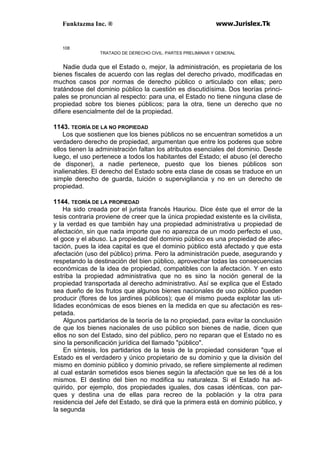 Funktazma Inc. ® www.Jurislex.Tk
108
TRATADO DE DERECHO CIVIL. PARTES PRELIMINAR Y GENERAL
Nadie duda que el Estado o, mejor, la administración, es propietaria de los
bienes fiscales de acuerdo con las reglas del derecho privado, modificadas en
muchos casos por normas de derecho público o articulado con ellas; pero
tratándose del dominio público la cuestión es discutidísima. Dos teorías princi-
pales se pronuncian al respecto: para una, el Estado no tiene ninguna clase de
propiedad sobre tos bienes públicos; para la otra, tiene un derecho que no
difiere esencialmente del de la propiedad.
1143. TEORÍA DE LA NO PROPIEDAD
Los que sostienen que los bienes públicos no se encuentran sometidos a un
verdadero derecho de propiedad, argumentan que entre los poderes que sobre
ellos tienen la administración faltan los atributos esenciales del dominio. Desde
luego, el uso pertenece a todos los habitantes del Estado; el abuso (el derecho
de disponer), a nadie pertenece, puesto que los bienes públicos son
inalienables. El derecho del Estado sobre esta clase de cosas se traduce en un
simple derecho de guarda, tuición o supervigilancia y no en un derecho de
propiedad.
1144. TEORÍA DE LA PROPIEDAD
Ha sido creada por el jurista francés Hauriou. Dice éste que el error de la
tesis contraria proviene de creer que la única propiedad existente es la civilista,
y la verdad es que también hay una propiedad administrativa u propiedad de
afectación, sin que nada importe que no aparezca de un modo perfecto el uso,
el goce y el abuso. La propiedad del dominio público es una propiedad de afec-
tación, pues la idea capital es que el dominio público está afectado y que esta
afectación (uso del público) prima. Pero la administración puede, asegurando y
respetando la destinación del bien público, aprovechar todas las consecuencias
económicas de la idea de propiedad, compatibles con la afectación. Y en esto
estriba la propiedad administrativa que no es sino la noción general de la
propiedad transportada al derecho administrativo. Así se explica que el Estado
sea dueño de los frutos que algunos bienes nacionales de uso público pueden
producir (flores de los jardines públicos); que él mismo pueda explotar las uti-
lidades económicas de esos bienes en la medida en que su afectación es res-
petada.
Algunos partidarios de la teoría de la no propiedad, para evitar la conclusión
de que los bienes nacionales de uso público son bienes de nadie, dicen que
ellos no son del Estado, sino del público, pero no reparan que el Estado no es
sino la personificación jurídica del llamado "público".
En síntesis, los partidarios de la tesis de la propiedad consideran "que el
Estado es el verdadero y único propietario de su dominio y que la división del
mismo en dominio público y dominio privado, se refiere simplemente al redimen
al cual estarán sometidos esos bienes según la afectación que se les dé a los
mismos. El destino del bien no modifica su naturaleza. Si el Estado ha ad-
quirido, por ejemplo, dos propiedades iguales, dos casas idénticas, con par-
ques y destina una de ellas para recreo de la población y la otra para
residencia del Jefe del Estado, se dirá que la primera está en dominio público, y
la segunda
 