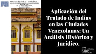 Aplicación del
Tratado de Indias
en las Ciudades
Venezolanas: Un
Análisis Histórico y
Jurídico.
Aplicación del
Tratado de Indias
en las Ciudades
Venezolanas: Un
Análisis Histórico y
Jurídico.
REPUBLICA BOLIVARIANA DE VENEZUELA
MINISTERIO DEL PODER POPULAR PARA LA
EDUCACION
I.U. SANTIAGO MARIÑO
SAN CRISTOBAL
AUTOR:
EDGAR CARRASCAL
CI: 30163035
CARRERA:
ARQUITECTURA
 