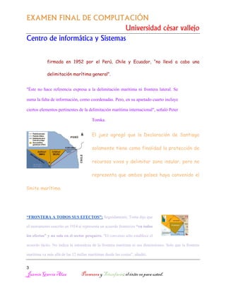 EXAMEN FINAL DE COMPUTACIÓN
Universidad césar vallejo
Centro de informática y Sistemas
firmada en 1952 por el Perú, Chile y Ecuador, “no llevó a cabo una
delimitación marítima general”.
"Éste no hace referencia expresa a la delimitación marítima ni frontera lateral. Se
suma la falta de información, como coordenadas. Pero, en su apartado cuarto incluye
ciertos elementos pertinentes de la delimitación marítima internacional", señaló Peter
Tomka.

El juez agregó que la Declaración de Santiago
solamente tiene como finalidad la protección de
recursos vivos y delimitar zona insular, pero no
representa que ambos países haya convenido el
límite marítimo.

“FRONTERA A TODOS SUS EFECTOS”: Seguidamente, Toma dijo que
el instrumento suscrito en 1954 sí representa un acuerdo fronterizo “en todos
los efectos” y no solo en el sector pesquero. "El convenio sólo establece el
acuerdo tácito. No indica la naturaleza de la frontera marítima ni sus dimensiones. Solo que la frontera
marítima va más allá de las 12 millas marítimas desde las costas", añadió.
3

Jazmín García Alza

Persevera y Triunfarás; el éxito es para usted.

 