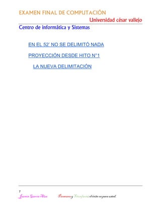 EXAMEN FINAL DE COMPUTACIÓN
Universidad césar vallejo
Centro de informática y Sistemas
EN EL 52’ NO SE DELIMITÓ NADA
PROYECCIÓN DESDE HITO N°1
LA NUEVA DELIMITACIÓN

7

Jazmín García Alza

Persevera y Triunfarás; el éxito es para usted.

 