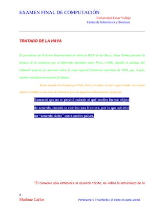 EXAMEN FINAL DE COMPUTACIÓN
Universidad Cesar Vallejo
Centro de Informática y Sistemas
2
Marlene Carlos Persevera y Triunfarás; el éxito es para usted
TRATADO DE LA HAYA
El presidente de la Corte Internacional de Justicia (CIJ) de La Haya, Peter Tomka,durante la
lectura de la sentencia por el diferendo marítimo entre Perú y Chile, detalló el análisis del
tribunal respecto al convenio sobre la zona especial fronteriza marítima de 1954, que el país
sureño considera un tratado de límites.
Dicho acuerdo fue firmado por Chile, Perú y Ecuador, el cual -según Tomka- tuvo como
objeto el establecer una zona de tolerancia para las pequeñas embarcaciones pesqueras.
Remarcó que no se precisó cuándo ni qué medios fueron objeto
de acuerdo, cuando se convino una frontera, por lo que advirtió
un “acuerdo tácito” entre ambos países.
“El convenio solo establece el acuerdo tácito, no indica la naturaleza de la
 