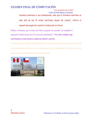 EXAMEN FINAL DE COMPUTACIÓN
Universidad Cesar Vallejo
Centro de Informática y Sistemas
3
Marlene Carlos Persevera y Triunfarás; el éxito es para usted
frontera marítima ni sus dimensiones, solo que la frontera marítima va
más allá de las 12 millas marítimas desde las costas", refirió el
magistrado según dio cuenta la traducción no oficial.
Señaló, no obstante, que el retraso de Chile al registrar los acuerdos "no respalda" el
argumento limeño de que este "no convenía importancia". “La corte concluye que
esta frontera es una frontera a todos sus efectos”, precisó.
En otro momento, Tomka recogió parte de la argumentación peruana que, dijo, no ha
sido impugnada por Chile y la cual señala que la “zona impugnada” es muy rica y está
ubicada en el sistema de la corriente de Humbolt.
 