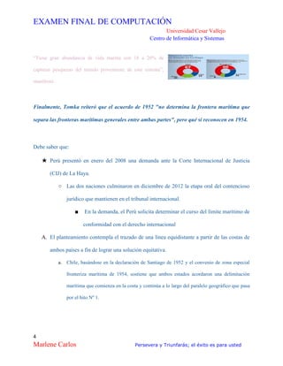 EXAMEN FINAL DE COMPUTACIÓN
Universidad Cesar Vallejo
Centro de Informática y Sistemas
4
Marlene Carlos Persevera y Triunfarás; el éxito es para usted
“Tiene gran abundancia de vida marina con 18 a 20% de
capturas pesqueras del mundo proveniente de este sistema”,
manifestó.
Finalmente, Tomka reiteró que el acuerdo de 1952 "no determina la frontera marítima que
separa las fronteras marítimas generales entre ambas partes", pero qué sí reconocen en 1954.
Debe saber que:
★ Perú presentó en enero del 2008 una demanda ante la Corte Internacional de Justicia
(CIJ) de La Haya.
○ Las dos naciones culminaron en diciembre de 2012 la etapa oral del contencioso
jurídico que mantienen en el tribunal internacional.
■ En la demanda, el Perú solicita determinar el curso del límite marítimo de
conformidad con el derecho internacional
A. El planteamiento contempla el trazado de una línea equidistante a partir de las costas de
ambos países a fin de lograr una solución equitativa.
a. Chile, basándose en la declaración de Santiago de 1952 y el convenio de zona especial
fronteriza marítima de 1954, sostiene que ambos estados acordaron una delimitación
marítima que comienza en la costa y continúa a lo largo del paralelo geográfico que pasa
por el hito Nº 1.
 