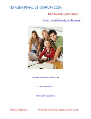 EXAMEN FINAL DE COMPUTACIÓN
Universidad César Vallejo
Centro de Informática y Sistemas
1
Rosario landa caro Persevera y triunfarás; el éxito es para usted
NOMBRE : ROSARIO LANDA CARO
CURSO : COMPUTO I
PROFESORA : LIDIA RUIZ
 