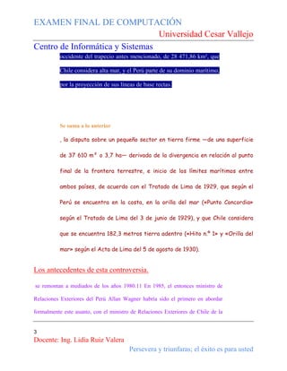 EXAMEN FINAL DE COMPUTACIÓN
Universidad Cesar Vallejo
Centro de Informática y Sistemas
occidente del trapecio antes mencionado, de 28 471,86 km², que
Chile considera alta mar, y el Perú parte de su dominio marítimo,
por la proyección de sus líneas de base rectas.

Se suma a lo anterior
, la disputa sobre un pequeño sector en tierra firme —de una superficie
de 37 610 m² o 3,7 ha— derivada de la divergencia en relación al punto
final de la frontera terrestre, e inicio de los límites marítimos entre
ambos países, de acuerdo con el Tratado de Lima de 1929, que según el
Perú se encuentra en la costa, en la orilla del mar («Punto Concordia»
según el Tratado de Lima del 3 de junio de 1929), y que Chile considera
que se encuentra 182,3 metros tierra adentro («Hito n.º 1» y «Orilla del
mar» según el Acta de Lima del 5 de agosto de 1930).

Los antecedentes de esta controversia.
se remontan a mediados de los años 1980.11 En 1985, el entonces ministro de
Relaciones Exteriores del Perú Allan Wagner habría sido el primero en abordar
formalmente este asunto, con el ministro de Relaciones Exteriores de Chile de la

3

Docente: Ing. Lidia Ruiz Valera
Persevera y triunfaras; el éxito es para usted

 