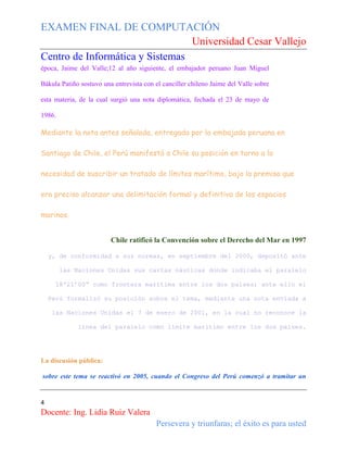 EXAMEN FINAL DE COMPUTACIÓN
Universidad Cesar Vallejo
Centro de Informática y Sistemas
época, Jaime del Valle;12 al año siguiente, el embajador peruano Juan Miguel
Bákula Patiño sostuvo una entrevista con el canciller chileno Jaime del Valle sobre
esta materia, de la cual surgió una nota diplomática, fechada el 23 de mayo de
1986.

Mediante la nota antes señalada, entregada por la embajada peruana en
Santiago de Chile, el Perú manifestó a Chile su posición en torno a la
necesidad de suscribir un tratado de límites marítimo, bajo la premisa que
era preciso alcanzar una delimitación formal y definitiva de los espacios
marinos.
Chile ratificó la Convención sobre el Derecho del Mar en 1997
y, de conformidad a sus normas, en septiembre del 2000, depositó ante
las Naciones Unidas sus cartas náuticas donde indicaba el paralelo
18º21’00” como frontera marítima entre los dos países; ante ello el
Perú formalizó su posición sobre el tema, mediante una nota enviada a
las Naciones Unidas el 7 de enero de 2001, en la cual no reconoce la
línea del paralelo como límite marítimo entre los dos países.

La discusión pública:
sobre este tema se reactivó en 2005, cuando el Congreso del Perú comenzó a tramitar un

4

Docente: Ing. Lidia Ruiz Valera
Persevera y triunfaras; el éxito es para usted

 