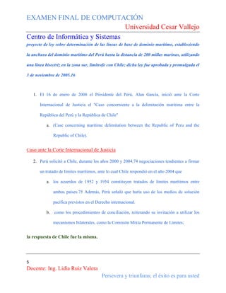 EXAMEN FINAL DE COMPUTACIÓN
Universidad Cesar Vallejo
Centro de Informática y Sistemas
proyecto de ley sobre determinación de las líneas de base de dominio marítimo, estableciendo
la anchura del dominio marítimo del Perú hasta la distancia de 200 millas marinas, utilizando
una línea bisectriz en la zona sur, limítrofe con Chile; dicha ley fue aprobada y promulgada el
3 de noviembre de 2005.16

1. El 16 de enero de 2008 el Presidente del Perú, Alan García, inició ante la Corte
Internacional de Justicia el "Caso concerniente a la delimitación marítima entre la
República del Perú y la República de Chile"
a. (Case concerning maritime delimitation between the Republic of Peru and the
Republic of Chile).
Caso ante la Corte Internacional de Justicia
2. Perú solicitó a Chile, durante los años 2000 y 2004,74 negociaciones tendientes a firmar
un tratado de límites marítimos, ante lo cual Chile respondió en el año 2004 que
a. los acuerdos de 1952 y 1954 constituyen tratados de límites marítimos entre
ambos países.75 Además, Perú señaló que haría uso de los medios de solución
pacífica previstos en el Derecho internacional.
b.

como los procedimientos de conciliación, reiterando su invitación a utilizar los
mecanismos bilaterales, como la Comisión Mixta Permanente de Límites;

la respuesta de Chile fue la misma.

5

Docente: Ing. Lidia Ruiz Valera
Persevera y triunfaras; el éxito es para usted

 